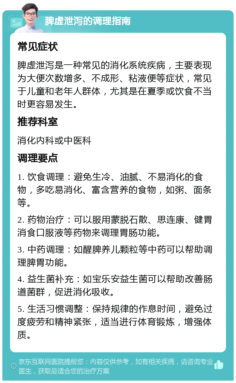 脾虚泄泻的调理指南 常见症状 脾虚泄泻是一种常见的消化系统疾病，主要表现为大便次数增多、不成形、粘液便等症状，常见于儿童和老年人群体，尤其是在夏季或饮食不当时更容易发生。 推荐科室 消化内科或中医科 调理要点 1. 饮食调理：避免生冷、油腻、不易消化的食物，多吃易消化、富含营养的食物，如粥、面条等。 2. 药物治疗：可以服用蒙脱石散、思连康、健胃消食口服液等药物来调理胃肠功能。 3. 中药调理：如醒脾养儿颗粒等中药可以帮助调理脾胃功能。 4. 益生菌补充：如宝乐安益生菌可以帮助改善肠道菌群，促进消化吸收。 5. 生活习惯调整：保持规律的作息时间，避免过度疲劳和精神紧张，适当进行体育锻炼，增强体质。