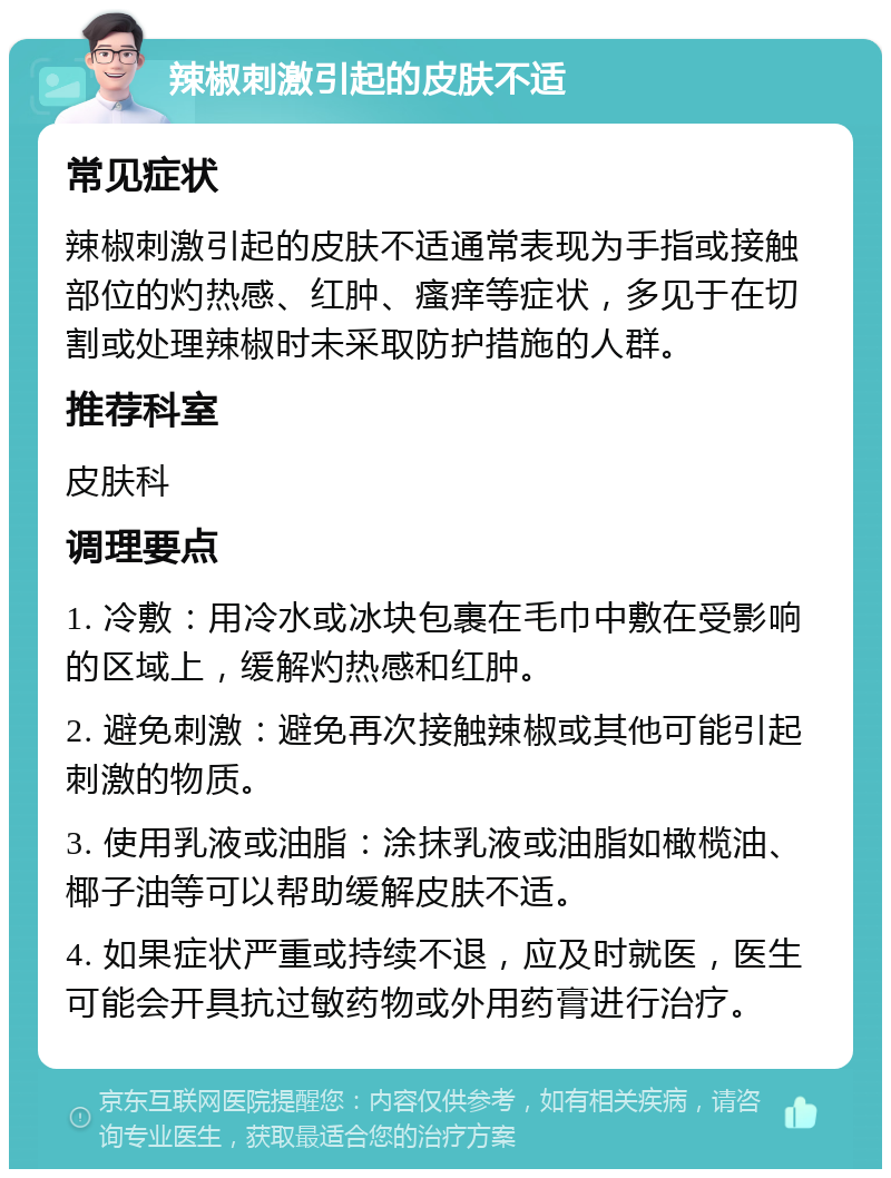 辣椒刺激引起的皮肤不适 常见症状 辣椒刺激引起的皮肤不适通常表现为手指或接触部位的灼热感、红肿、瘙痒等症状，多见于在切割或处理辣椒时未采取防护措施的人群。 推荐科室 皮肤科 调理要点 1. 冷敷：用冷水或冰块包裹在毛巾中敷在受影响的区域上，缓解灼热感和红肿。 2. 避免刺激：避免再次接触辣椒或其他可能引起刺激的物质。 3. 使用乳液或油脂：涂抹乳液或油脂如橄榄油、椰子油等可以帮助缓解皮肤不适。 4. 如果症状严重或持续不退，应及时就医，医生可能会开具抗过敏药物或外用药膏进行治疗。