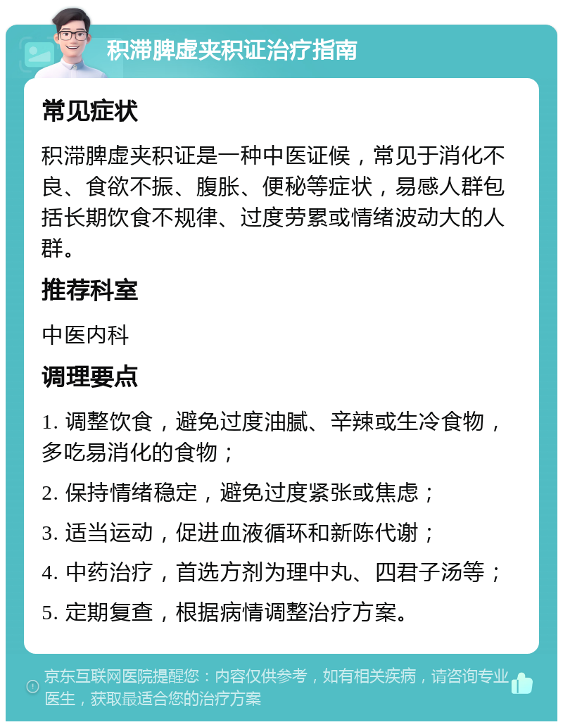 积滞脾虚夹积证治疗指南 常见症状 积滞脾虚夹积证是一种中医证候，常见于消化不良、食欲不振、腹胀、便秘等症状，易感人群包括长期饮食不规律、过度劳累或情绪波动大的人群。 推荐科室 中医内科 调理要点 1. 调整饮食，避免过度油腻、辛辣或生冷食物，多吃易消化的食物； 2. 保持情绪稳定，避免过度紧张或焦虑； 3. 适当运动，促进血液循环和新陈代谢； 4. 中药治疗，首选方剂为理中丸、四君子汤等； 5. 定期复查，根据病情调整治疗方案。