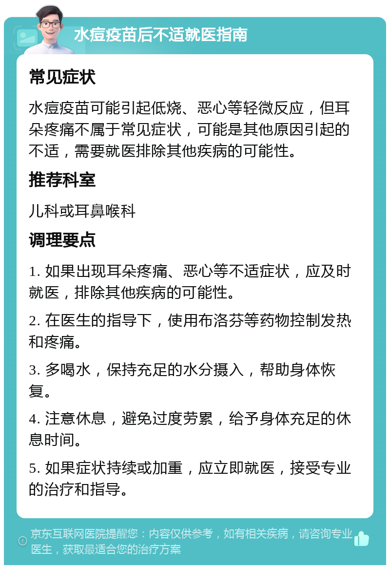 水痘疫苗后不适就医指南 常见症状 水痘疫苗可能引起低烧、恶心等轻微反应，但耳朵疼痛不属于常见症状，可能是其他原因引起的不适，需要就医排除其他疾病的可能性。 推荐科室 儿科或耳鼻喉科 调理要点 1. 如果出现耳朵疼痛、恶心等不适症状，应及时就医，排除其他疾病的可能性。 2. 在医生的指导下，使用布洛芬等药物控制发热和疼痛。 3. 多喝水，保持充足的水分摄入，帮助身体恢复。 4. 注意休息，避免过度劳累，给予身体充足的休息时间。 5. 如果症状持续或加重，应立即就医，接受专业的治疗和指导。