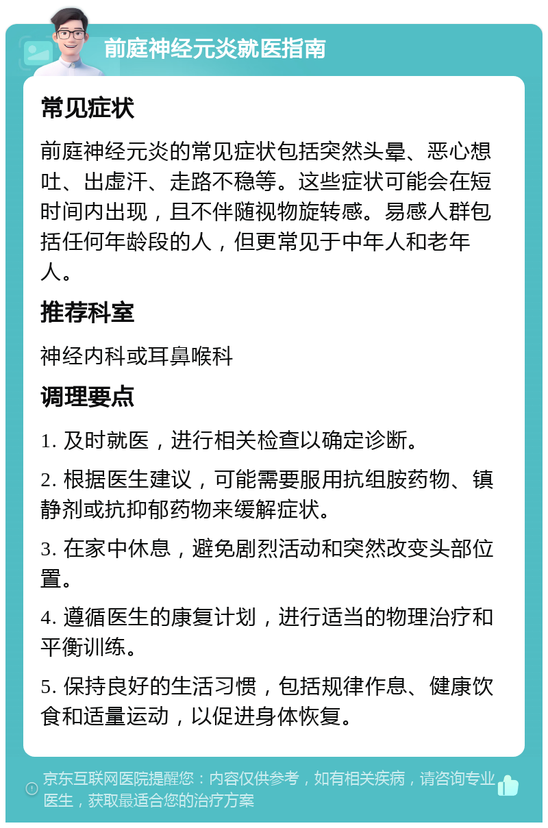 前庭神经元炎就医指南 常见症状 前庭神经元炎的常见症状包括突然头晕、恶心想吐、出虚汗、走路不稳等。这些症状可能会在短时间内出现，且不伴随视物旋转感。易感人群包括任何年龄段的人，但更常见于中年人和老年人。 推荐科室 神经内科或耳鼻喉科 调理要点 1. 及时就医，进行相关检查以确定诊断。 2. 根据医生建议，可能需要服用抗组胺药物、镇静剂或抗抑郁药物来缓解症状。 3. 在家中休息，避免剧烈活动和突然改变头部位置。 4. 遵循医生的康复计划，进行适当的物理治疗和平衡训练。 5. 保持良好的生活习惯，包括规律作息、健康饮食和适量运动，以促进身体恢复。