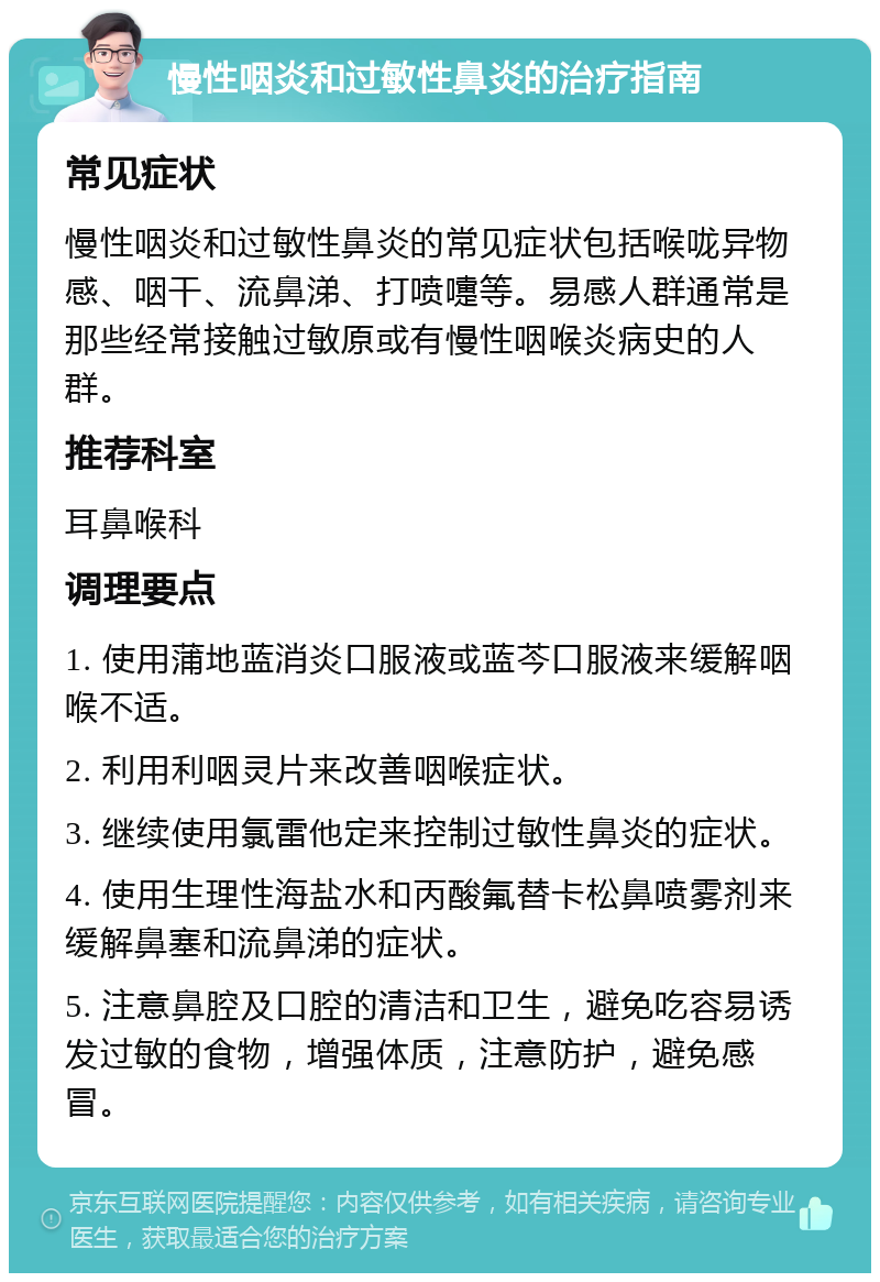 慢性咽炎和过敏性鼻炎的治疗指南 常见症状 慢性咽炎和过敏性鼻炎的常见症状包括喉咙异物感、咽干、流鼻涕、打喷嚏等。易感人群通常是那些经常接触过敏原或有慢性咽喉炎病史的人群。 推荐科室 耳鼻喉科 调理要点 1. 使用蒲地蓝消炎口服液或蓝芩口服液来缓解咽喉不适。 2. 利用利咽灵片来改善咽喉症状。 3. 继续使用氯雷他定来控制过敏性鼻炎的症状。 4. 使用生理性海盐水和丙酸氟替卡松鼻喷雾剂来缓解鼻塞和流鼻涕的症状。 5. 注意鼻腔及口腔的清洁和卫生，避免吃容易诱发过敏的食物，增强体质，注意防护，避免感冒。