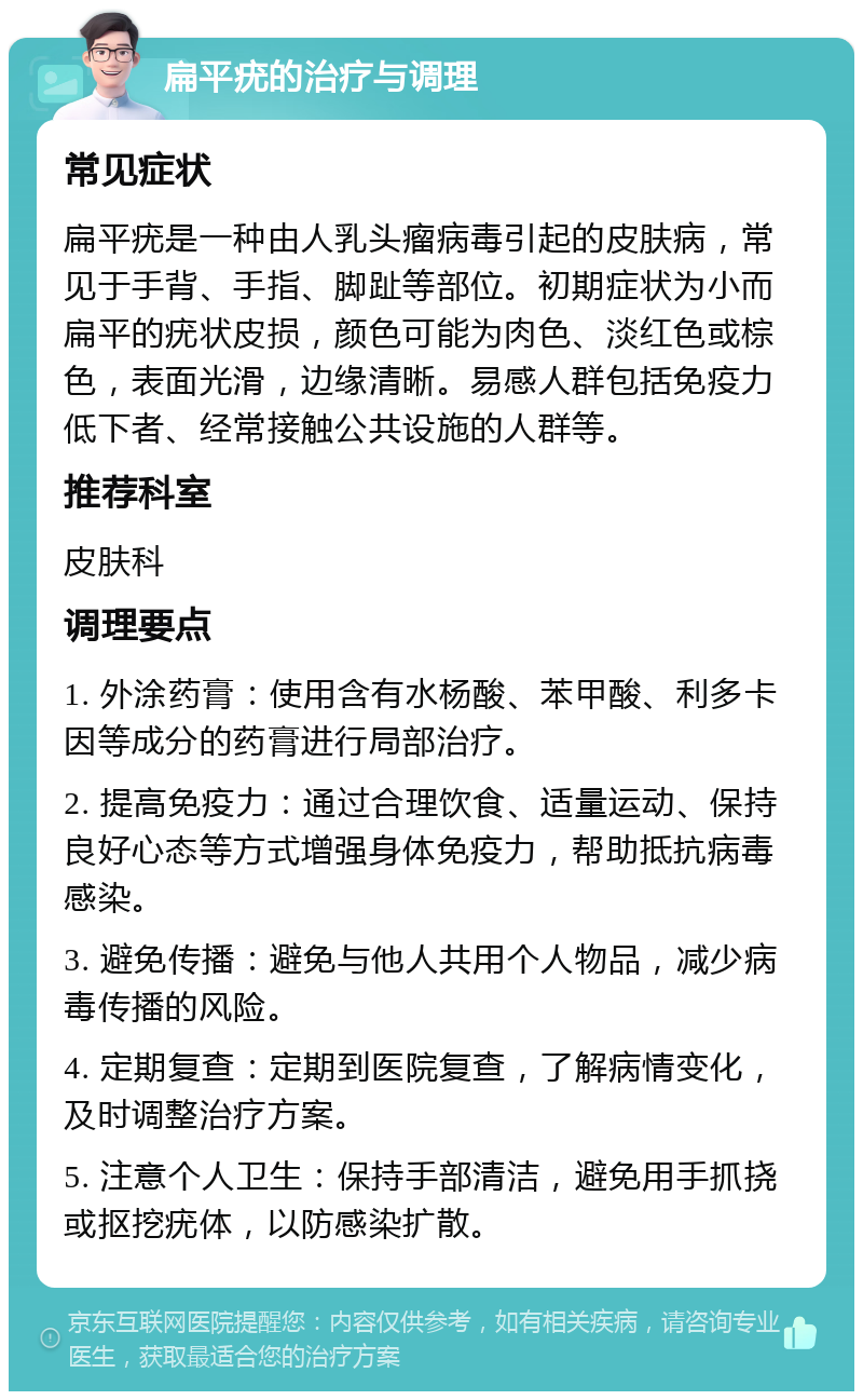 扁平疣的治疗与调理 常见症状 扁平疣是一种由人乳头瘤病毒引起的皮肤病，常见于手背、手指、脚趾等部位。初期症状为小而扁平的疣状皮损，颜色可能为肉色、淡红色或棕色，表面光滑，边缘清晰。易感人群包括免疫力低下者、经常接触公共设施的人群等。 推荐科室 皮肤科 调理要点 1. 外涂药膏：使用含有水杨酸、苯甲酸、利多卡因等成分的药膏进行局部治疗。 2. 提高免疫力：通过合理饮食、适量运动、保持良好心态等方式增强身体免疫力，帮助抵抗病毒感染。 3. 避免传播：避免与他人共用个人物品，减少病毒传播的风险。 4. 定期复查：定期到医院复查，了解病情变化，及时调整治疗方案。 5. 注意个人卫生：保持手部清洁，避免用手抓挠或抠挖疣体，以防感染扩散。