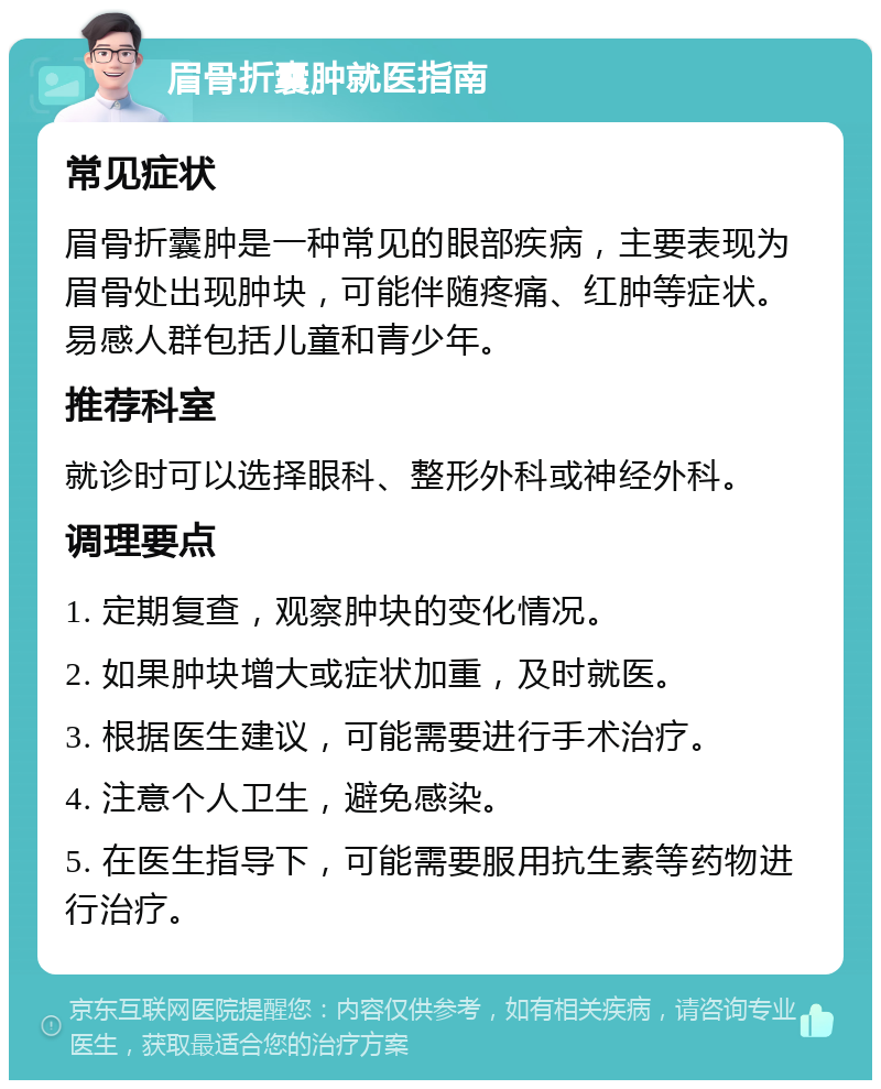 眉骨折囊肿就医指南 常见症状 眉骨折囊肿是一种常见的眼部疾病，主要表现为眉骨处出现肿块，可能伴随疼痛、红肿等症状。易感人群包括儿童和青少年。 推荐科室 就诊时可以选择眼科、整形外科或神经外科。 调理要点 1. 定期复查，观察肿块的变化情况。 2. 如果肿块增大或症状加重，及时就医。 3. 根据医生建议，可能需要进行手术治疗。 4. 注意个人卫生，避免感染。 5. 在医生指导下，可能需要服用抗生素等药物进行治疗。