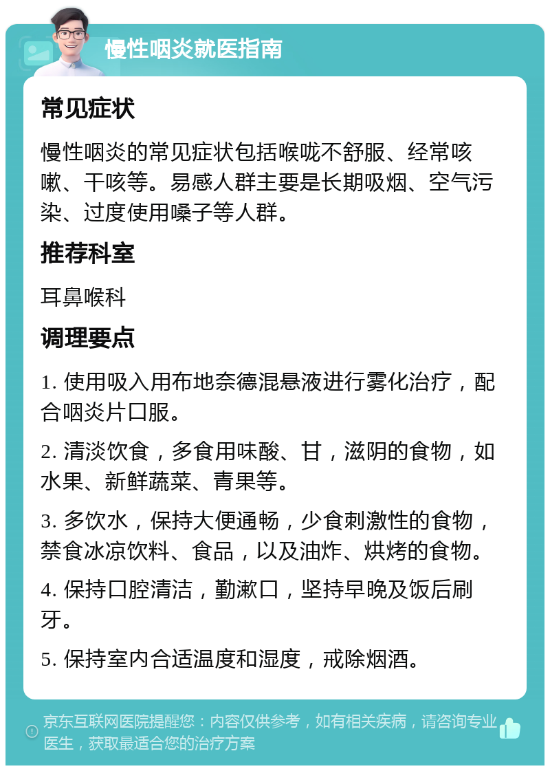 慢性咽炎就医指南 常见症状 慢性咽炎的常见症状包括喉咙不舒服、经常咳嗽、干咳等。易感人群主要是长期吸烟、空气污染、过度使用嗓子等人群。 推荐科室 耳鼻喉科 调理要点 1. 使用吸入用布地奈德混悬液进行雾化治疗，配合咽炎片口服。 2. 清淡饮食，多食用味酸、甘，滋阴的食物，如水果、新鲜蔬菜、青果等。 3. 多饮水，保持大便通畅，少食刺激性的食物，禁食冰凉饮料、食品，以及油炸、烘烤的食物。 4. 保持口腔清洁，勤漱口，坚持早晚及饭后刷牙。 5. 保持室内合适温度和湿度，戒除烟酒。