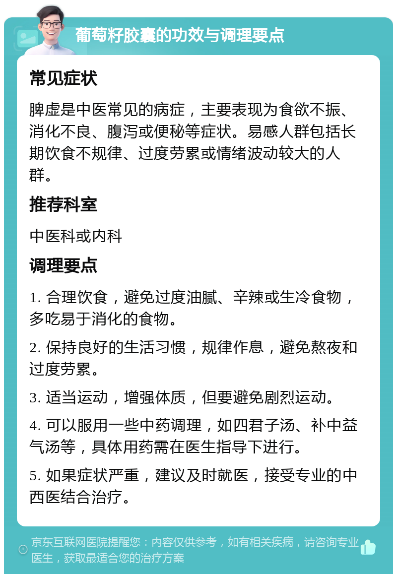 葡萄籽胶囊的功效与调理要点 常见症状 脾虚是中医常见的病症，主要表现为食欲不振、消化不良、腹泻或便秘等症状。易感人群包括长期饮食不规律、过度劳累或情绪波动较大的人群。 推荐科室 中医科或内科 调理要点 1. 合理饮食，避免过度油腻、辛辣或生冷食物，多吃易于消化的食物。 2. 保持良好的生活习惯，规律作息，避免熬夜和过度劳累。 3. 适当运动，增强体质，但要避免剧烈运动。 4. 可以服用一些中药调理，如四君子汤、补中益气汤等，具体用药需在医生指导下进行。 5. 如果症状严重，建议及时就医，接受专业的中西医结合治疗。