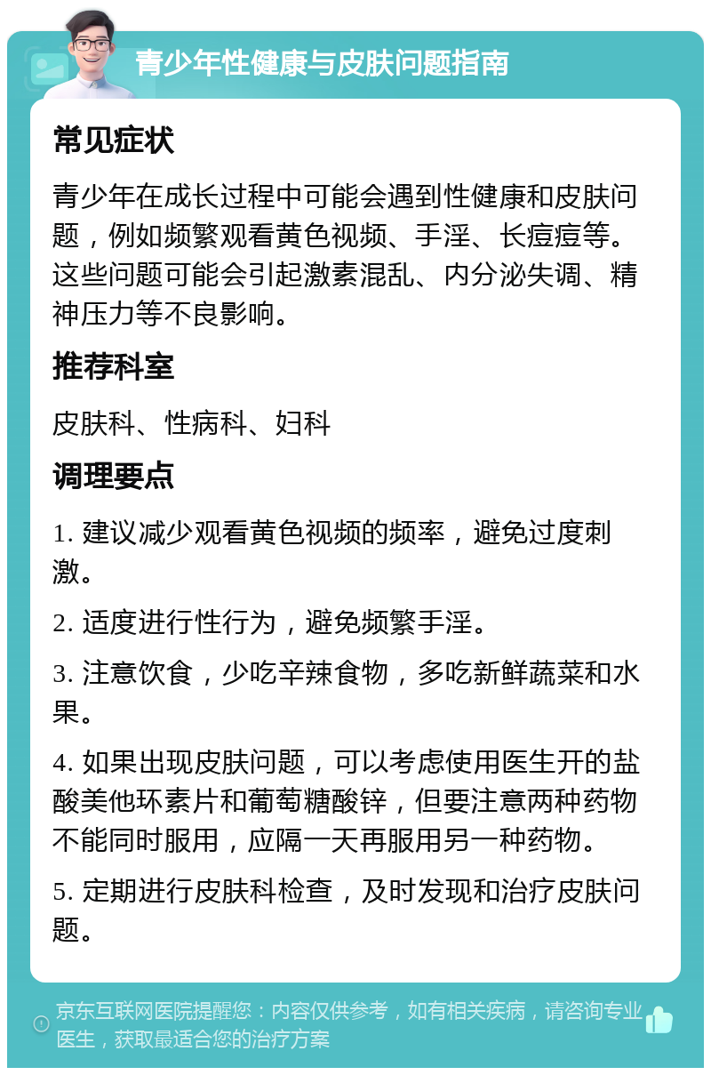 青少年性健康与皮肤问题指南 常见症状 青少年在成长过程中可能会遇到性健康和皮肤问题，例如频繁观看黄色视频、手淫、长痘痘等。这些问题可能会引起激素混乱、内分泌失调、精神压力等不良影响。 推荐科室 皮肤科、性病科、妇科 调理要点 1. 建议减少观看黄色视频的频率，避免过度刺激。 2. 适度进行性行为，避免频繁手淫。 3. 注意饮食，少吃辛辣食物，多吃新鲜蔬菜和水果。 4. 如果出现皮肤问题，可以考虑使用医生开的盐酸美他环素片和葡萄糖酸锌，但要注意两种药物不能同时服用，应隔一天再服用另一种药物。 5. 定期进行皮肤科检查，及时发现和治疗皮肤问题。