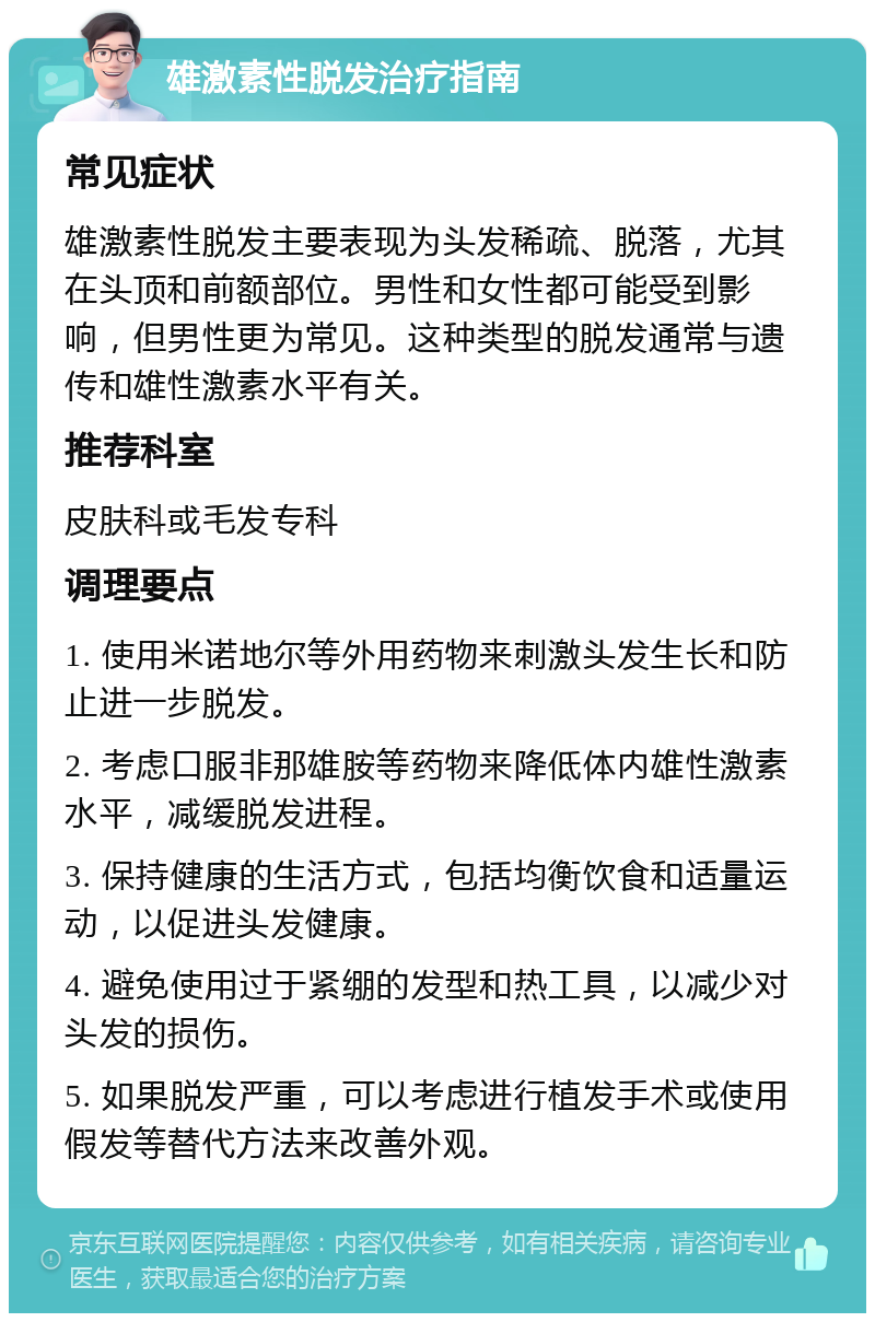 雄激素性脱发治疗指南 常见症状 雄激素性脱发主要表现为头发稀疏、脱落，尤其在头顶和前额部位。男性和女性都可能受到影响，但男性更为常见。这种类型的脱发通常与遗传和雄性激素水平有关。 推荐科室 皮肤科或毛发专科 调理要点 1. 使用米诺地尔等外用药物来刺激头发生长和防止进一步脱发。 2. 考虑口服非那雄胺等药物来降低体内雄性激素水平，减缓脱发进程。 3. 保持健康的生活方式，包括均衡饮食和适量运动，以促进头发健康。 4. 避免使用过于紧绷的发型和热工具，以减少对头发的损伤。 5. 如果脱发严重，可以考虑进行植发手术或使用假发等替代方法来改善外观。