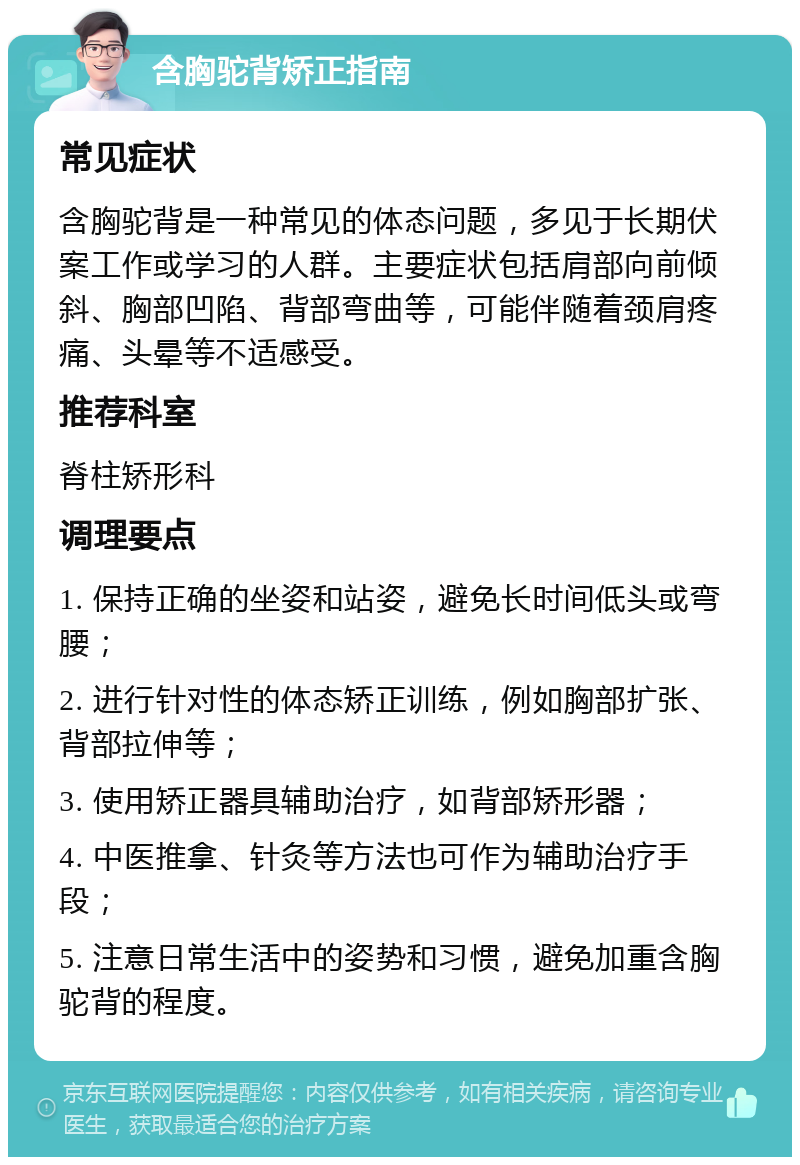 含胸驼背矫正指南 常见症状 含胸驼背是一种常见的体态问题，多见于长期伏案工作或学习的人群。主要症状包括肩部向前倾斜、胸部凹陷、背部弯曲等，可能伴随着颈肩疼痛、头晕等不适感受。 推荐科室 脊柱矫形科 调理要点 1. 保持正确的坐姿和站姿，避免长时间低头或弯腰； 2. 进行针对性的体态矫正训练，例如胸部扩张、背部拉伸等； 3. 使用矫正器具辅助治疗，如背部矫形器； 4. 中医推拿、针灸等方法也可作为辅助治疗手段； 5. 注意日常生活中的姿势和习惯，避免加重含胸驼背的程度。