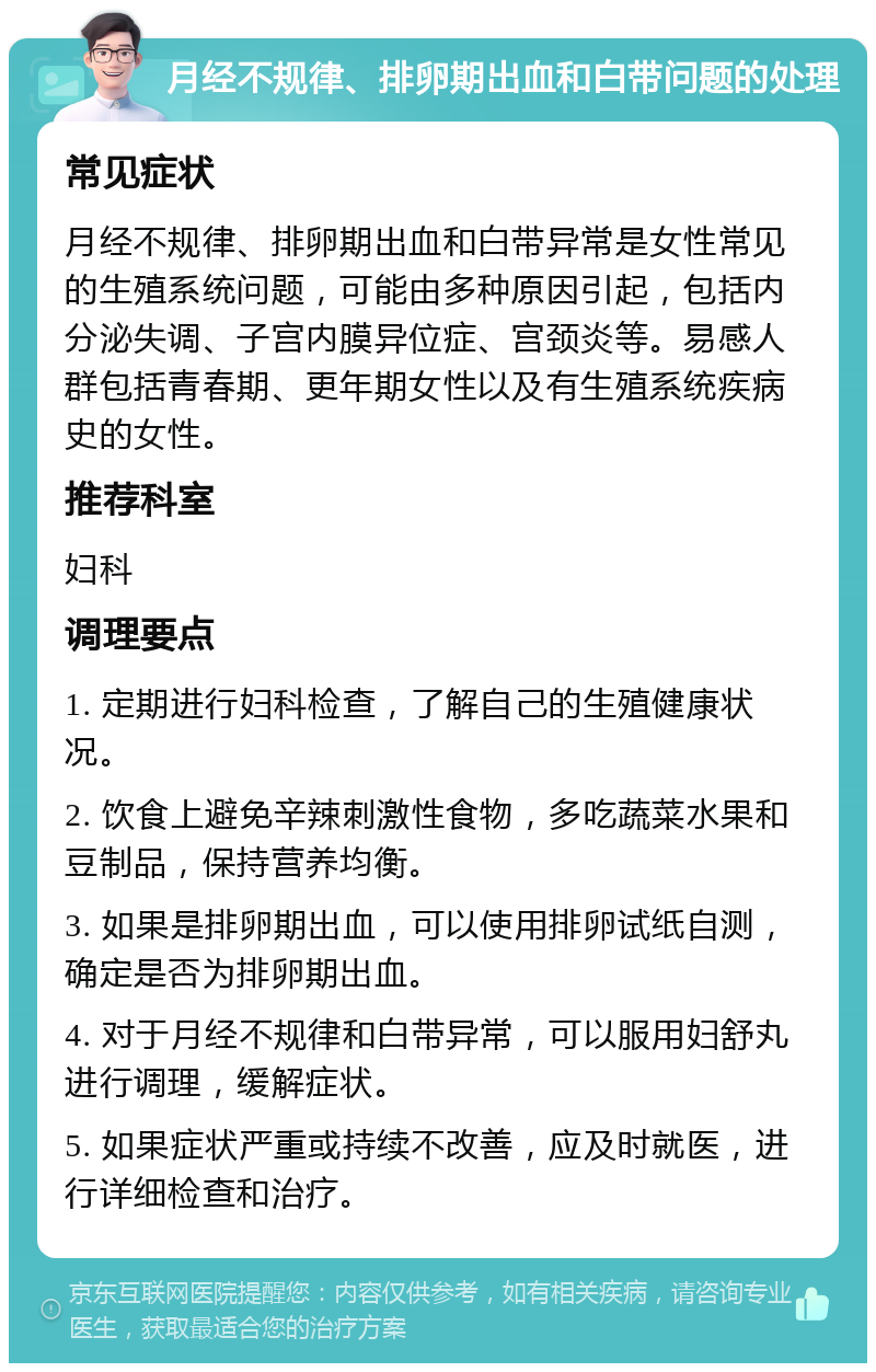 月经不规律、排卵期出血和白带问题的处理 常见症状 月经不规律、排卵期出血和白带异常是女性常见的生殖系统问题，可能由多种原因引起，包括内分泌失调、子宫内膜异位症、宫颈炎等。易感人群包括青春期、更年期女性以及有生殖系统疾病史的女性。 推荐科室 妇科 调理要点 1. 定期进行妇科检查，了解自己的生殖健康状况。 2. 饮食上避免辛辣刺激性食物，多吃蔬菜水果和豆制品，保持营养均衡。 3. 如果是排卵期出血，可以使用排卵试纸自测，确定是否为排卵期出血。 4. 对于月经不规律和白带异常，可以服用妇舒丸进行调理，缓解症状。 5. 如果症状严重或持续不改善，应及时就医，进行详细检查和治疗。