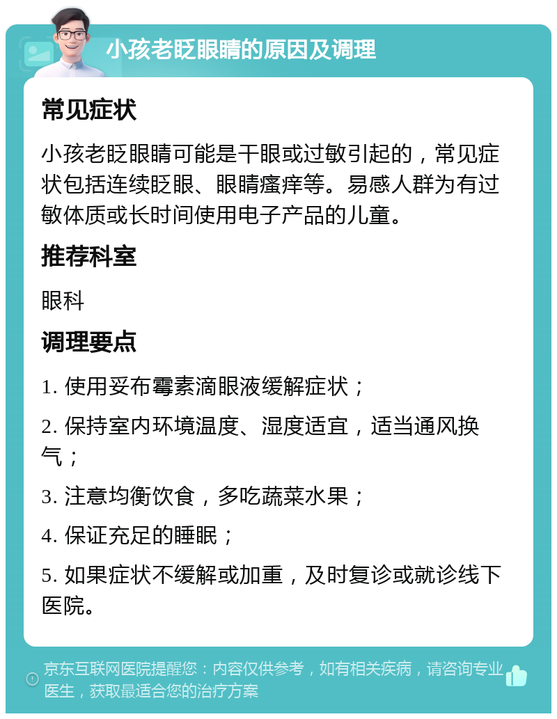 小孩老眨眼睛的原因及调理 常见症状 小孩老眨眼睛可能是干眼或过敏引起的，常见症状包括连续眨眼、眼睛瘙痒等。易感人群为有过敏体质或长时间使用电子产品的儿童。 推荐科室 眼科 调理要点 1. 使用妥布霉素滴眼液缓解症状； 2. 保持室内环境温度、湿度适宜，适当通风换气； 3. 注意均衡饮食，多吃蔬菜水果； 4. 保证充足的睡眠； 5. 如果症状不缓解或加重，及时复诊或就诊线下医院。