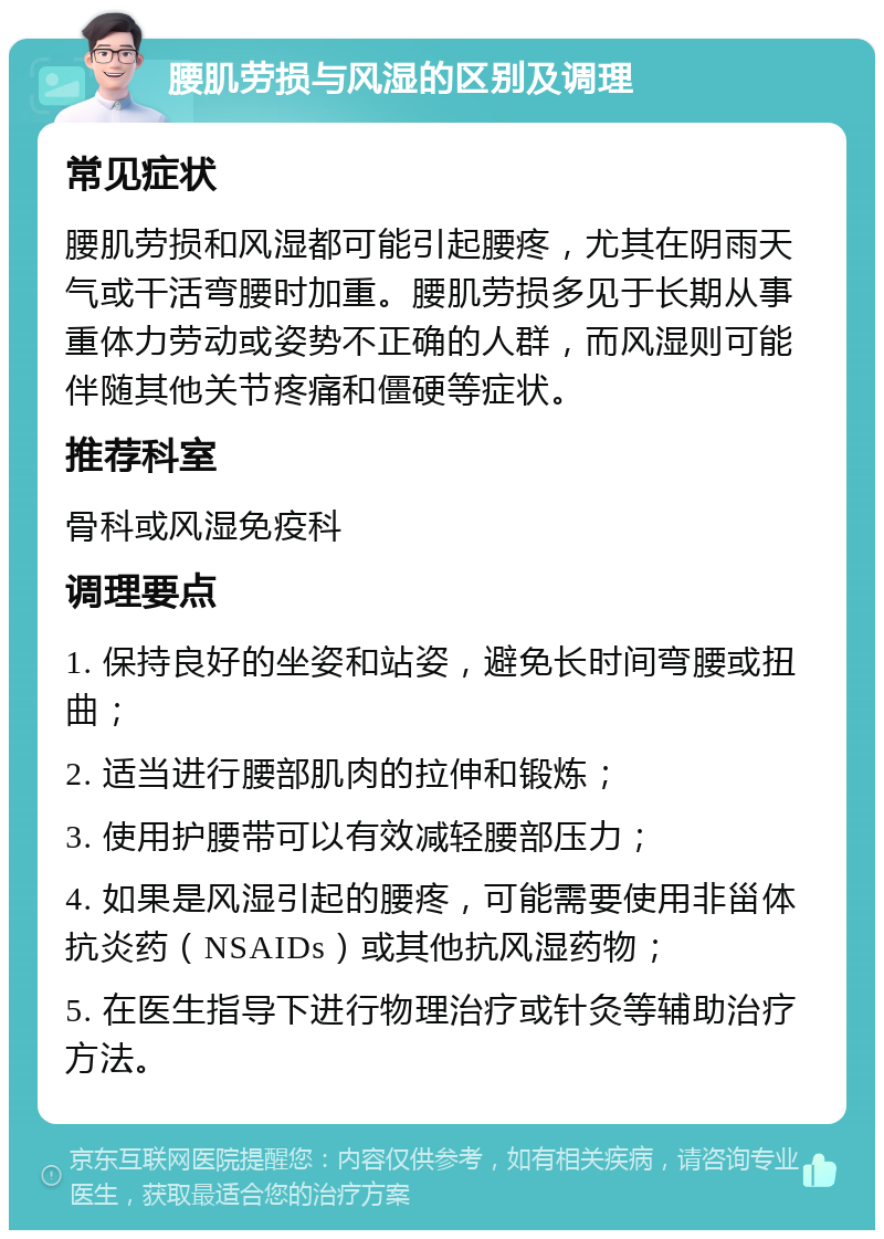 腰肌劳损与风湿的区别及调理 常见症状 腰肌劳损和风湿都可能引起腰疼，尤其在阴雨天气或干活弯腰时加重。腰肌劳损多见于长期从事重体力劳动或姿势不正确的人群，而风湿则可能伴随其他关节疼痛和僵硬等症状。 推荐科室 骨科或风湿免疫科 调理要点 1. 保持良好的坐姿和站姿，避免长时间弯腰或扭曲； 2. 适当进行腰部肌肉的拉伸和锻炼； 3. 使用护腰带可以有效减轻腰部压力； 4. 如果是风湿引起的腰疼，可能需要使用非甾体抗炎药（NSAIDs）或其他抗风湿药物； 5. 在医生指导下进行物理治疗或针灸等辅助治疗方法。