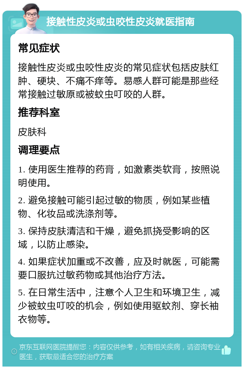 接触性皮炎或虫咬性皮炎就医指南 常见症状 接触性皮炎或虫咬性皮炎的常见症状包括皮肤红肿、硬块、不痛不痒等。易感人群可能是那些经常接触过敏原或被蚊虫叮咬的人群。 推荐科室 皮肤科 调理要点 1. 使用医生推荐的药膏，如激素类软膏，按照说明使用。 2. 避免接触可能引起过敏的物质，例如某些植物、化妆品或洗涤剂等。 3. 保持皮肤清洁和干燥，避免抓挠受影响的区域，以防止感染。 4. 如果症状加重或不改善，应及时就医，可能需要口服抗过敏药物或其他治疗方法。 5. 在日常生活中，注意个人卫生和环境卫生，减少被蚊虫叮咬的机会，例如使用驱蚊剂、穿长袖衣物等。