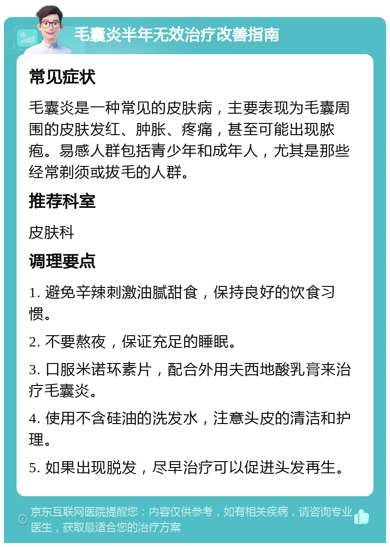 毛囊炎半年无效治疗改善指南 常见症状 毛囊炎是一种常见的皮肤病，主要表现为毛囊周围的皮肤发红、肿胀、疼痛，甚至可能出现脓疱。易感人群包括青少年和成年人，尤其是那些经常剃须或拔毛的人群。 推荐科室 皮肤科 调理要点 1. 避免辛辣刺激油腻甜食，保持良好的饮食习惯。 2. 不要熬夜，保证充足的睡眠。 3. 口服米诺环素片，配合外用夫西地酸乳膏来治疗毛囊炎。 4. 使用不含硅油的洗发水，注意头皮的清洁和护理。 5. 如果出现脱发，尽早治疗可以促进头发再生。