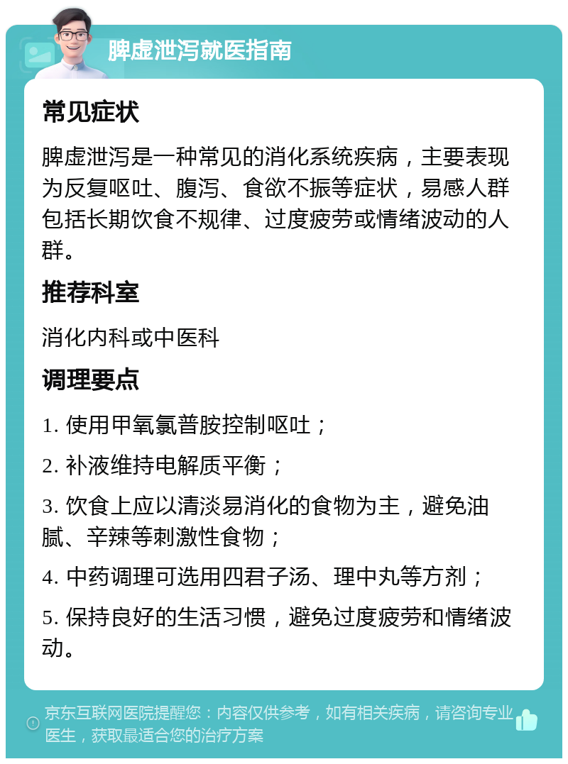 脾虚泄泻就医指南 常见症状 脾虚泄泻是一种常见的消化系统疾病，主要表现为反复呕吐、腹泻、食欲不振等症状，易感人群包括长期饮食不规律、过度疲劳或情绪波动的人群。 推荐科室 消化内科或中医科 调理要点 1. 使用甲氧氯普胺控制呕吐； 2. 补液维持电解质平衡； 3. 饮食上应以清淡易消化的食物为主，避免油腻、辛辣等刺激性食物； 4. 中药调理可选用四君子汤、理中丸等方剂； 5. 保持良好的生活习惯，避免过度疲劳和情绪波动。