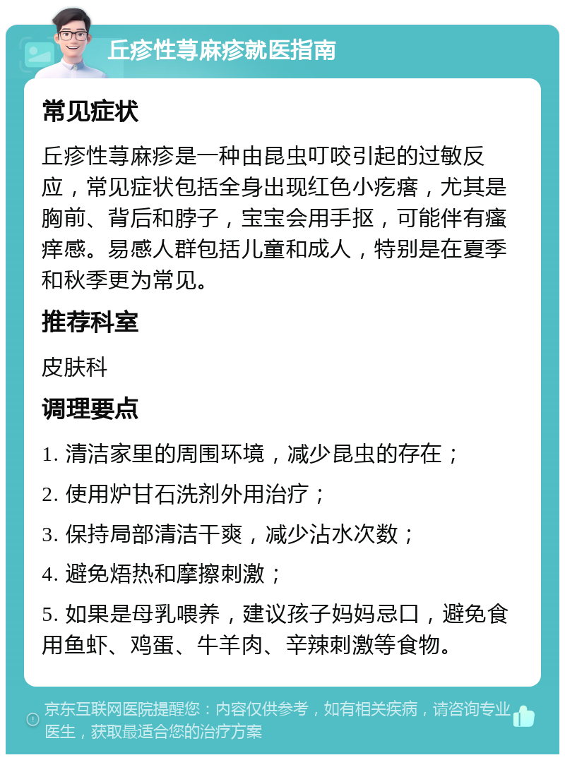 丘疹性荨麻疹就医指南 常见症状 丘疹性荨麻疹是一种由昆虫叮咬引起的过敏反应，常见症状包括全身出现红色小疙瘩，尤其是胸前、背后和脖子，宝宝会用手抠，可能伴有瘙痒感。易感人群包括儿童和成人，特别是在夏季和秋季更为常见。 推荐科室 皮肤科 调理要点 1. 清洁家里的周围环境，减少昆虫的存在； 2. 使用炉甘石洗剂外用治疗； 3. 保持局部清洁干爽，减少沾水次数； 4. 避免焐热和摩擦刺激； 5. 如果是母乳喂养，建议孩子妈妈忌口，避免食用鱼虾、鸡蛋、牛羊肉、辛辣刺激等食物。