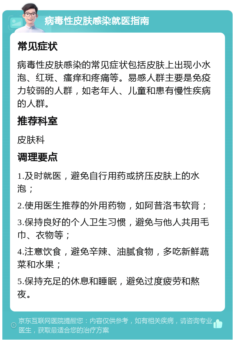 病毒性皮肤感染就医指南 常见症状 病毒性皮肤感染的常见症状包括皮肤上出现小水泡、红斑、瘙痒和疼痛等。易感人群主要是免疫力较弱的人群，如老年人、儿童和患有慢性疾病的人群。 推荐科室 皮肤科 调理要点 1.及时就医，避免自行用药或挤压皮肤上的水泡； 2.使用医生推荐的外用药物，如阿昔洛韦软膏； 3.保持良好的个人卫生习惯，避免与他人共用毛巾、衣物等； 4.注意饮食，避免辛辣、油腻食物，多吃新鲜蔬菜和水果； 5.保持充足的休息和睡眠，避免过度疲劳和熬夜。