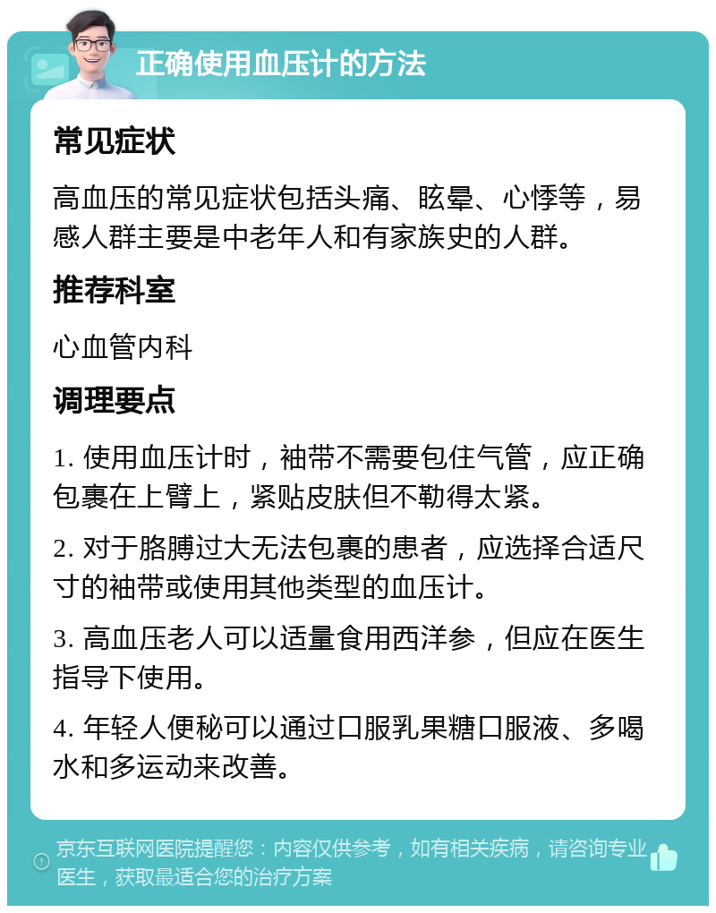 正确使用血压计的方法 常见症状 高血压的常见症状包括头痛、眩晕、心悸等，易感人群主要是中老年人和有家族史的人群。 推荐科室 心血管内科 调理要点 1. 使用血压计时，袖带不需要包住气管，应正确包裹在上臂上，紧贴皮肤但不勒得太紧。 2. 对于胳膊过大无法包裹的患者，应选择合适尺寸的袖带或使用其他类型的血压计。 3. 高血压老人可以适量食用西洋参，但应在医生指导下使用。 4. 年轻人便秘可以通过口服乳果糖口服液、多喝水和多运动来改善。