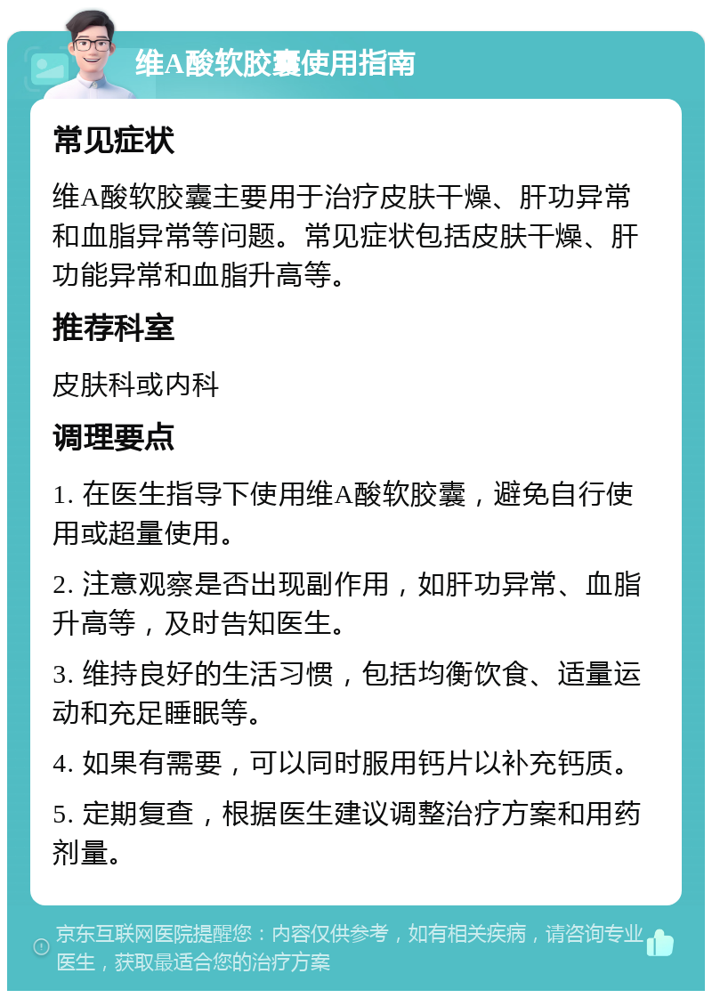 维A酸软胶囊使用指南 常见症状 维A酸软胶囊主要用于治疗皮肤干燥、肝功异常和血脂异常等问题。常见症状包括皮肤干燥、肝功能异常和血脂升高等。 推荐科室 皮肤科或内科 调理要点 1. 在医生指导下使用维A酸软胶囊，避免自行使用或超量使用。 2. 注意观察是否出现副作用，如肝功异常、血脂升高等，及时告知医生。 3. 维持良好的生活习惯，包括均衡饮食、适量运动和充足睡眠等。 4. 如果有需要，可以同时服用钙片以补充钙质。 5. 定期复查，根据医生建议调整治疗方案和用药剂量。