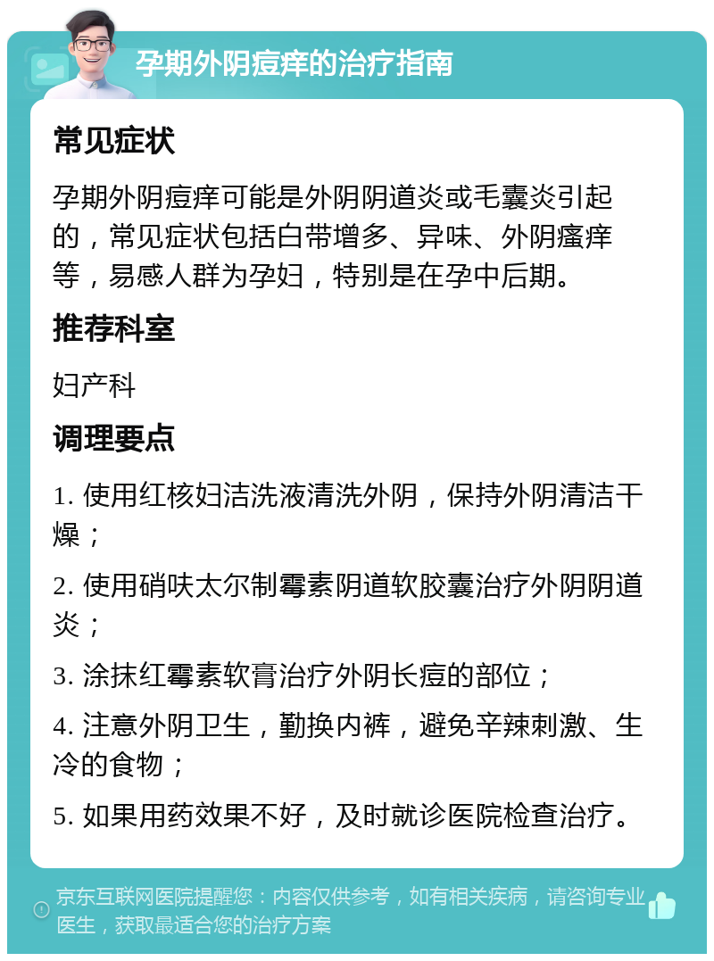 孕期外阴痘痒的治疗指南 常见症状 孕期外阴痘痒可能是外阴阴道炎或毛囊炎引起的，常见症状包括白带增多、异味、外阴瘙痒等，易感人群为孕妇，特别是在孕中后期。 推荐科室 妇产科 调理要点 1. 使用红核妇洁洗液清洗外阴，保持外阴清洁干燥； 2. 使用硝呋太尔制霉素阴道软胶囊治疗外阴阴道炎； 3. 涂抹红霉素软膏治疗外阴长痘的部位； 4. 注意外阴卫生，勤换内裤，避免辛辣刺激、生冷的食物； 5. 如果用药效果不好，及时就诊医院检查治疗。