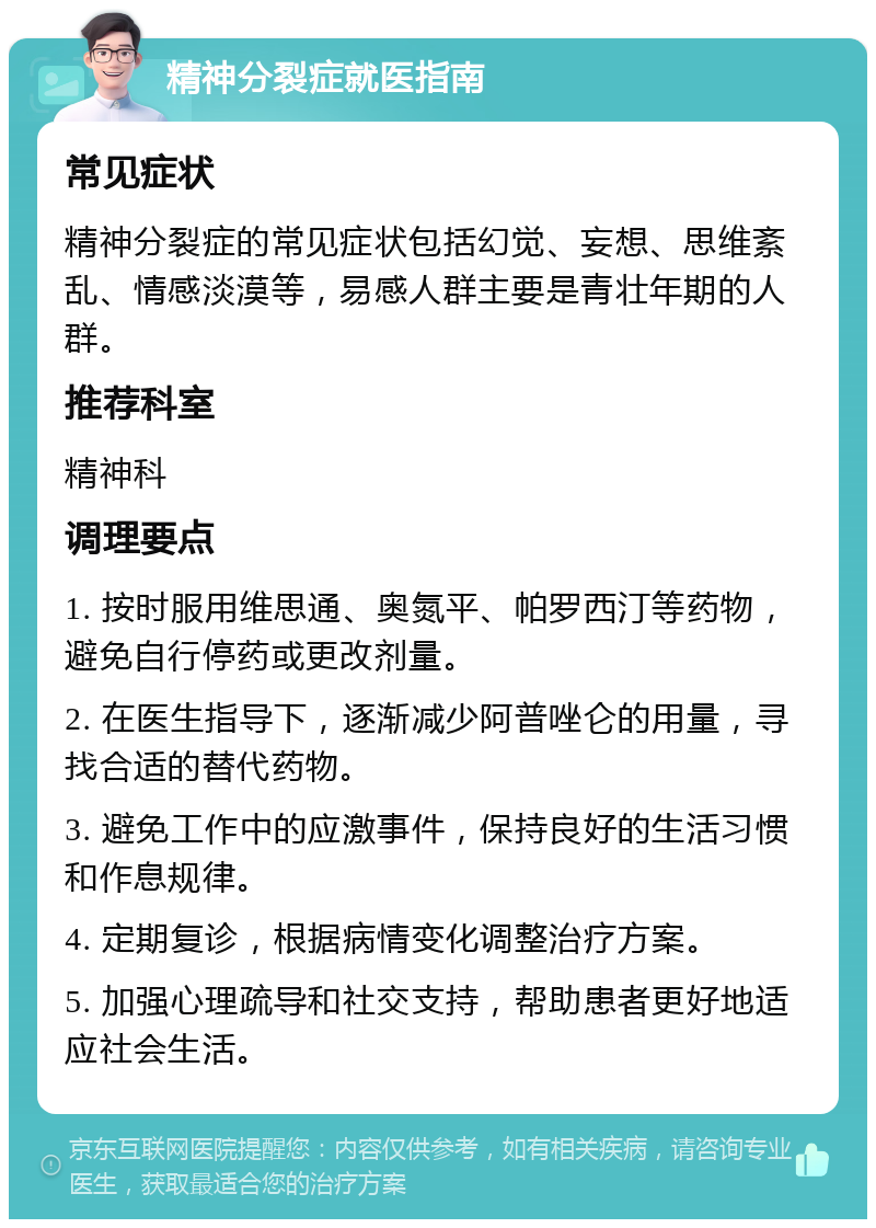 精神分裂症就医指南 常见症状 精神分裂症的常见症状包括幻觉、妄想、思维紊乱、情感淡漠等，易感人群主要是青壮年期的人群。 推荐科室 精神科 调理要点 1. 按时服用维思通、奥氮平、帕罗西汀等药物，避免自行停药或更改剂量。 2. 在医生指导下，逐渐减少阿普唑仑的用量，寻找合适的替代药物。 3. 避免工作中的应激事件，保持良好的生活习惯和作息规律。 4. 定期复诊，根据病情变化调整治疗方案。 5. 加强心理疏导和社交支持，帮助患者更好地适应社会生活。