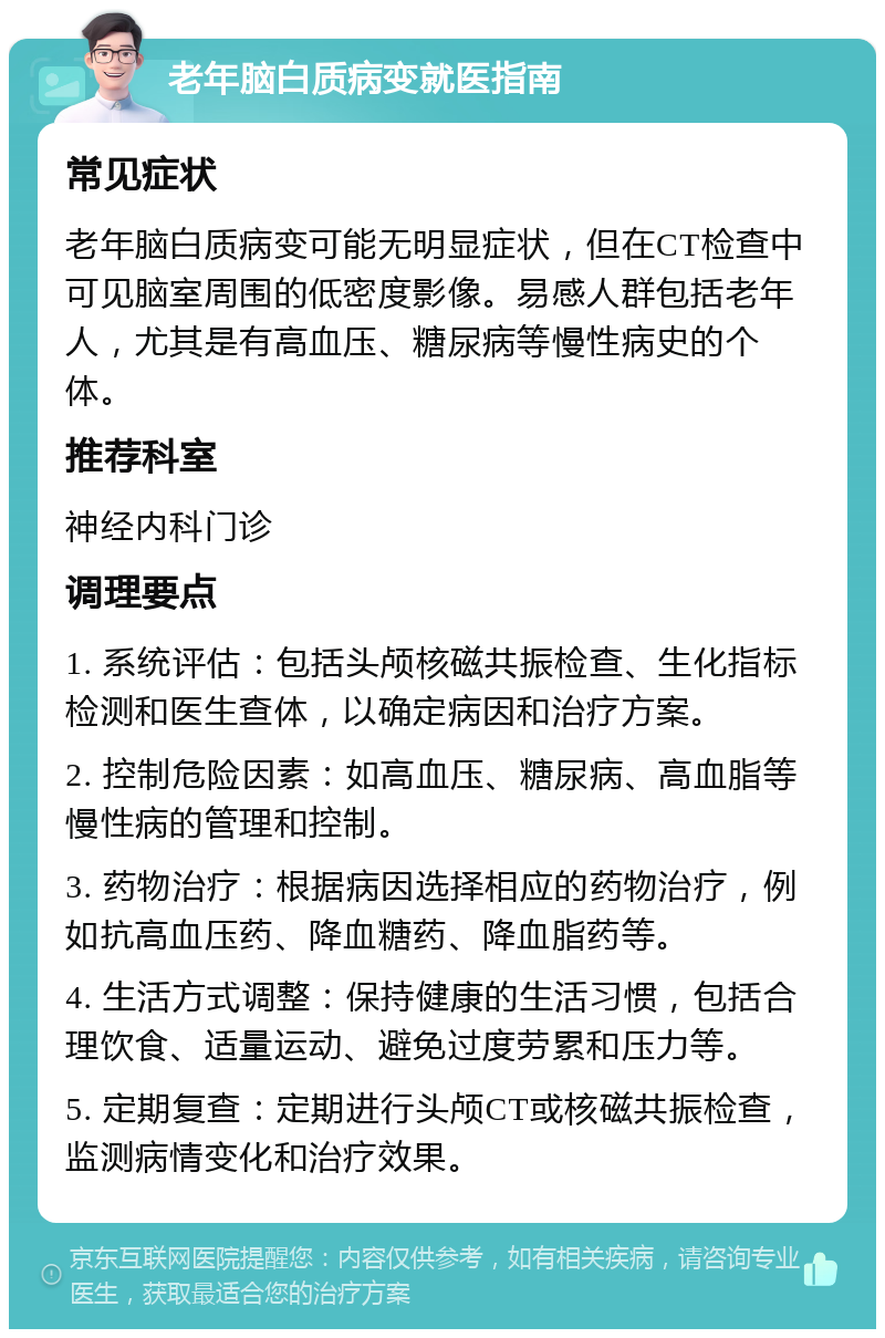 老年脑白质病变就医指南 常见症状 老年脑白质病变可能无明显症状，但在CT检查中可见脑室周围的低密度影像。易感人群包括老年人，尤其是有高血压、糖尿病等慢性病史的个体。 推荐科室 神经内科门诊 调理要点 1. 系统评估：包括头颅核磁共振检查、生化指标检测和医生查体，以确定病因和治疗方案。 2. 控制危险因素：如高血压、糖尿病、高血脂等慢性病的管理和控制。 3. 药物治疗：根据病因选择相应的药物治疗，例如抗高血压药、降血糖药、降血脂药等。 4. 生活方式调整：保持健康的生活习惯，包括合理饮食、适量运动、避免过度劳累和压力等。 5. 定期复查：定期进行头颅CT或核磁共振检查，监测病情变化和治疗效果。