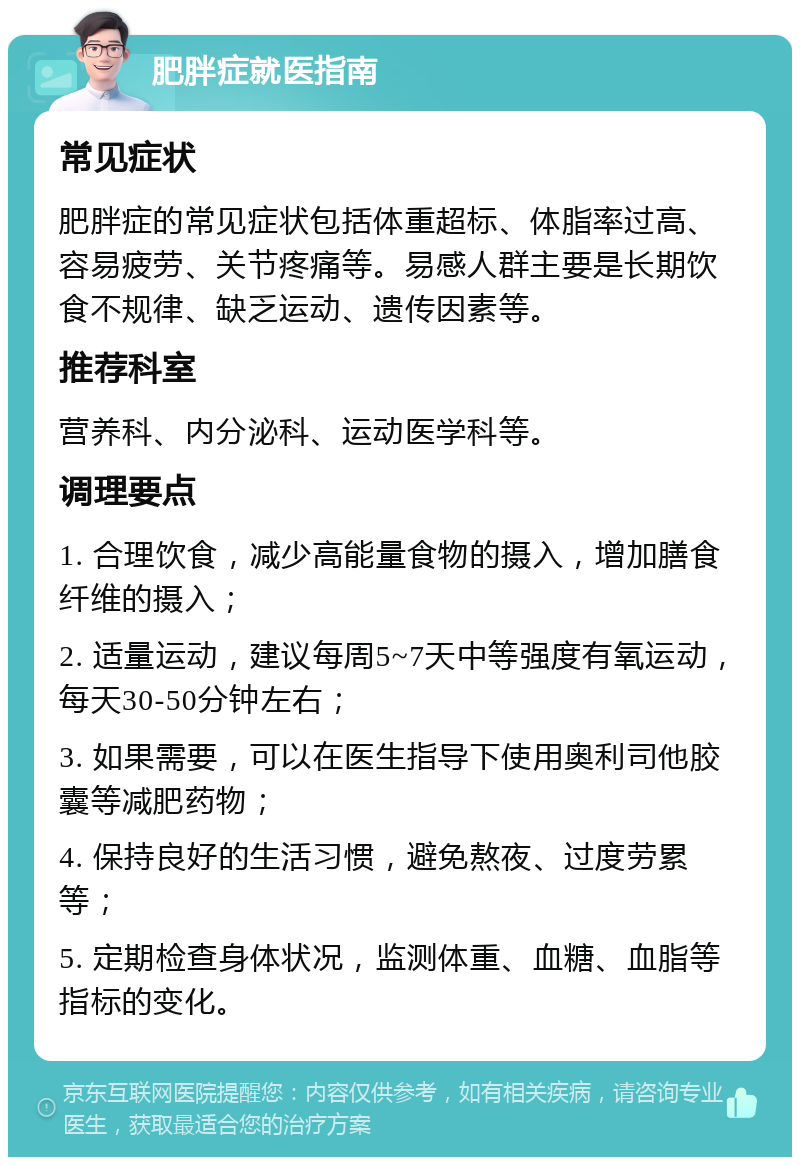 肥胖症就医指南 常见症状 肥胖症的常见症状包括体重超标、体脂率过高、容易疲劳、关节疼痛等。易感人群主要是长期饮食不规律、缺乏运动、遗传因素等。 推荐科室 营养科、内分泌科、运动医学科等。 调理要点 1. 合理饮食，减少高能量食物的摄入，增加膳食纤维的摄入； 2. 适量运动，建议每周5~7天中等强度有氧运动，每天30-50分钟左右； 3. 如果需要，可以在医生指导下使用奥利司他胶囊等减肥药物； 4. 保持良好的生活习惯，避免熬夜、过度劳累等； 5. 定期检查身体状况，监测体重、血糖、血脂等指标的变化。