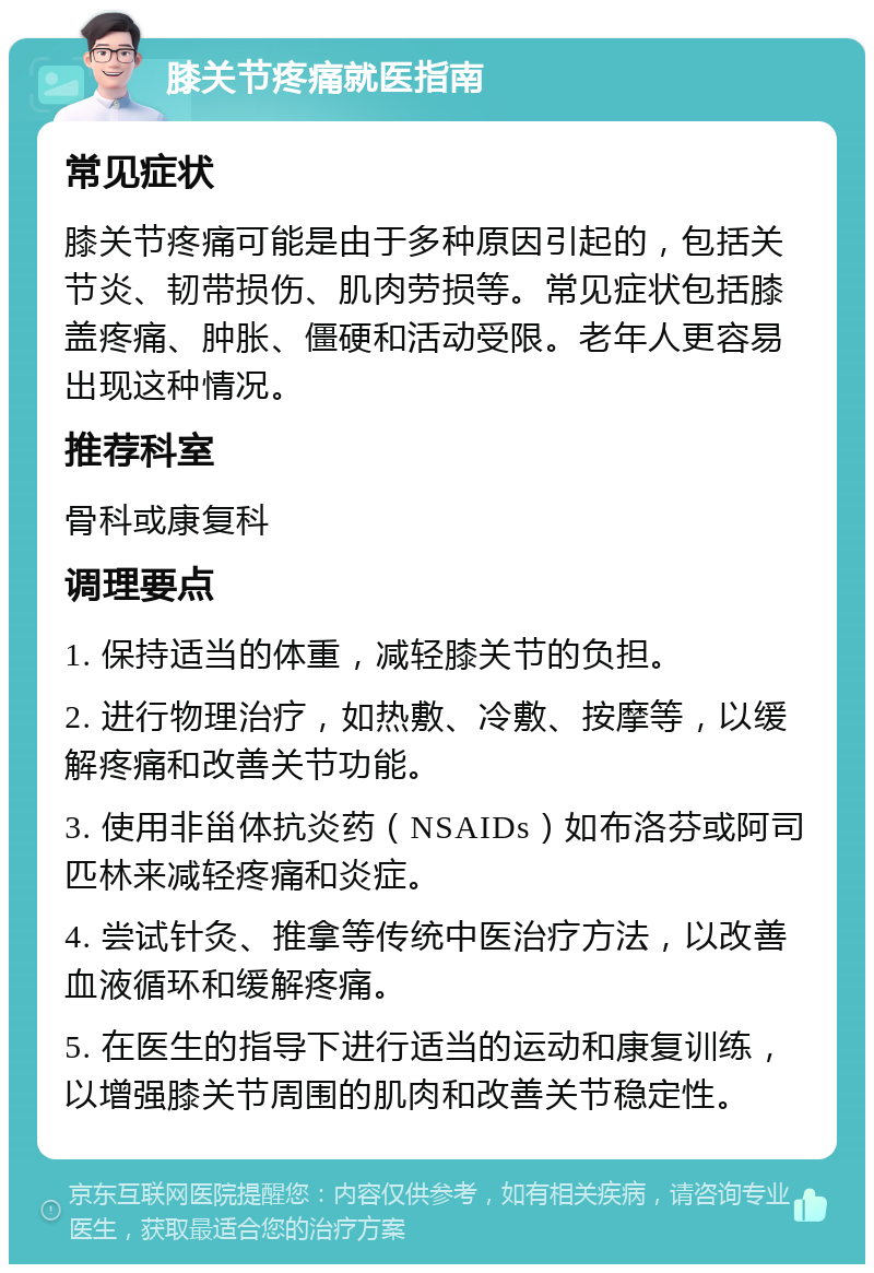 膝关节疼痛就医指南 常见症状 膝关节疼痛可能是由于多种原因引起的，包括关节炎、韧带损伤、肌肉劳损等。常见症状包括膝盖疼痛、肿胀、僵硬和活动受限。老年人更容易出现这种情况。 推荐科室 骨科或康复科 调理要点 1. 保持适当的体重，减轻膝关节的负担。 2. 进行物理治疗，如热敷、冷敷、按摩等，以缓解疼痛和改善关节功能。 3. 使用非甾体抗炎药（NSAIDs）如布洛芬或阿司匹林来减轻疼痛和炎症。 4. 尝试针灸、推拿等传统中医治疗方法，以改善血液循环和缓解疼痛。 5. 在医生的指导下进行适当的运动和康复训练，以增强膝关节周围的肌肉和改善关节稳定性。