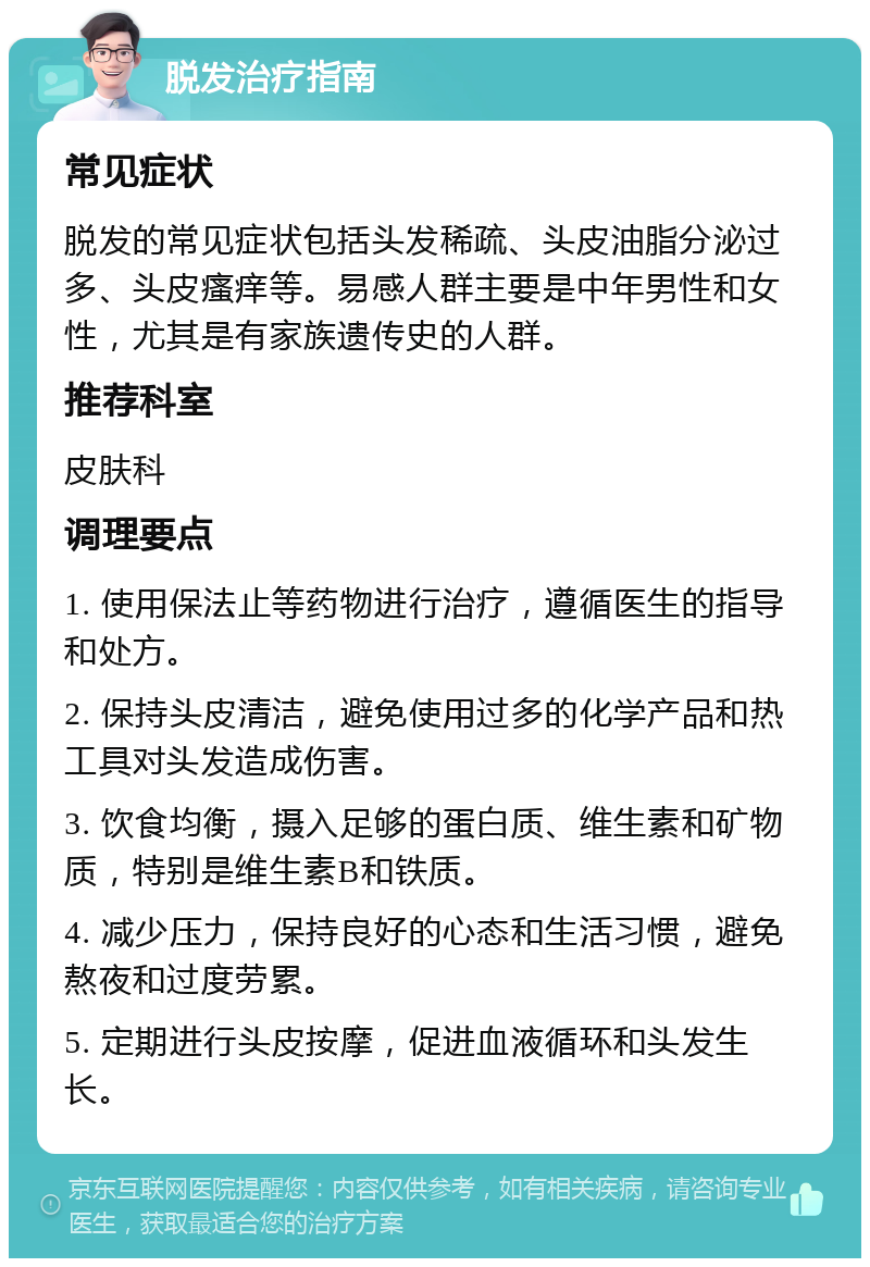 脱发治疗指南 常见症状 脱发的常见症状包括头发稀疏、头皮油脂分泌过多、头皮瘙痒等。易感人群主要是中年男性和女性，尤其是有家族遗传史的人群。 推荐科室 皮肤科 调理要点 1. 使用保法止等药物进行治疗，遵循医生的指导和处方。 2. 保持头皮清洁，避免使用过多的化学产品和热工具对头发造成伤害。 3. 饮食均衡，摄入足够的蛋白质、维生素和矿物质，特别是维生素B和铁质。 4. 减少压力，保持良好的心态和生活习惯，避免熬夜和过度劳累。 5. 定期进行头皮按摩，促进血液循环和头发生长。