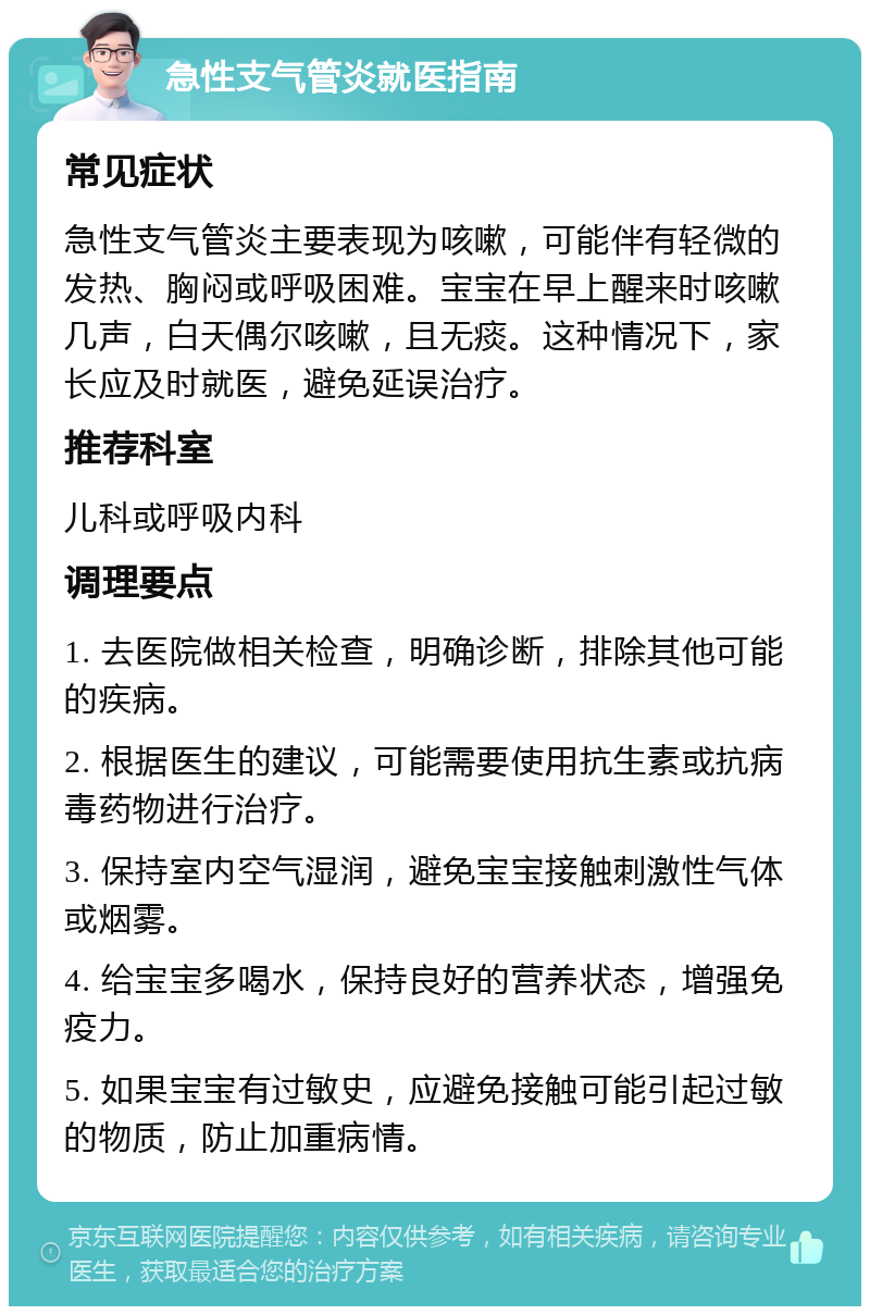 急性支气管炎就医指南 常见症状 急性支气管炎主要表现为咳嗽，可能伴有轻微的发热、胸闷或呼吸困难。宝宝在早上醒来时咳嗽几声，白天偶尔咳嗽，且无痰。这种情况下，家长应及时就医，避免延误治疗。 推荐科室 儿科或呼吸内科 调理要点 1. 去医院做相关检查，明确诊断，排除其他可能的疾病。 2. 根据医生的建议，可能需要使用抗生素或抗病毒药物进行治疗。 3. 保持室内空气湿润，避免宝宝接触刺激性气体或烟雾。 4. 给宝宝多喝水，保持良好的营养状态，增强免疫力。 5. 如果宝宝有过敏史，应避免接触可能引起过敏的物质，防止加重病情。