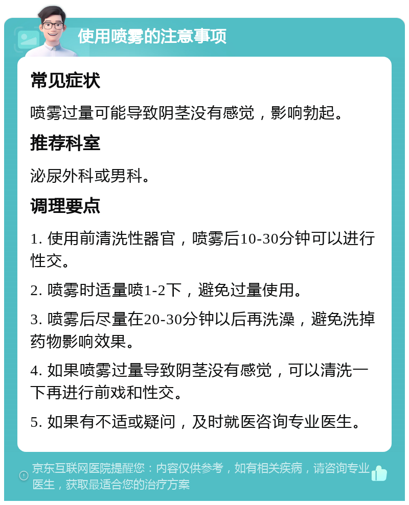 使用喷雾的注意事项 常见症状 喷雾过量可能导致阴茎没有感觉，影响勃起。 推荐科室 泌尿外科或男科。 调理要点 1. 使用前清洗性器官，喷雾后10-30分钟可以进行性交。 2. 喷雾时适量喷1-2下，避免过量使用。 3. 喷雾后尽量在20-30分钟以后再洗澡，避免洗掉药物影响效果。 4. 如果喷雾过量导致阴茎没有感觉，可以清洗一下再进行前戏和性交。 5. 如果有不适或疑问，及时就医咨询专业医生。