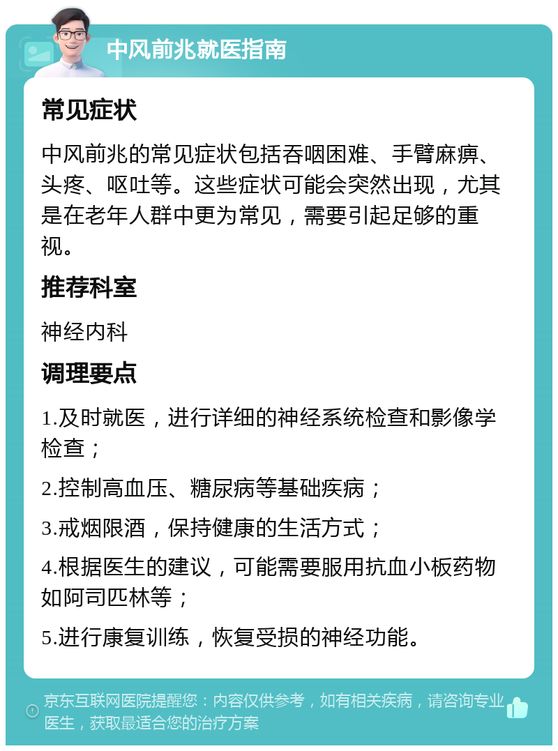 中风前兆就医指南 常见症状 中风前兆的常见症状包括吞咽困难、手臂麻痹、头疼、呕吐等。这些症状可能会突然出现，尤其是在老年人群中更为常见，需要引起足够的重视。 推荐科室 神经内科 调理要点 1.及时就医，进行详细的神经系统检查和影像学检查； 2.控制高血压、糖尿病等基础疾病； 3.戒烟限酒，保持健康的生活方式； 4.根据医生的建议，可能需要服用抗血小板药物如阿司匹林等； 5.进行康复训练，恢复受损的神经功能。