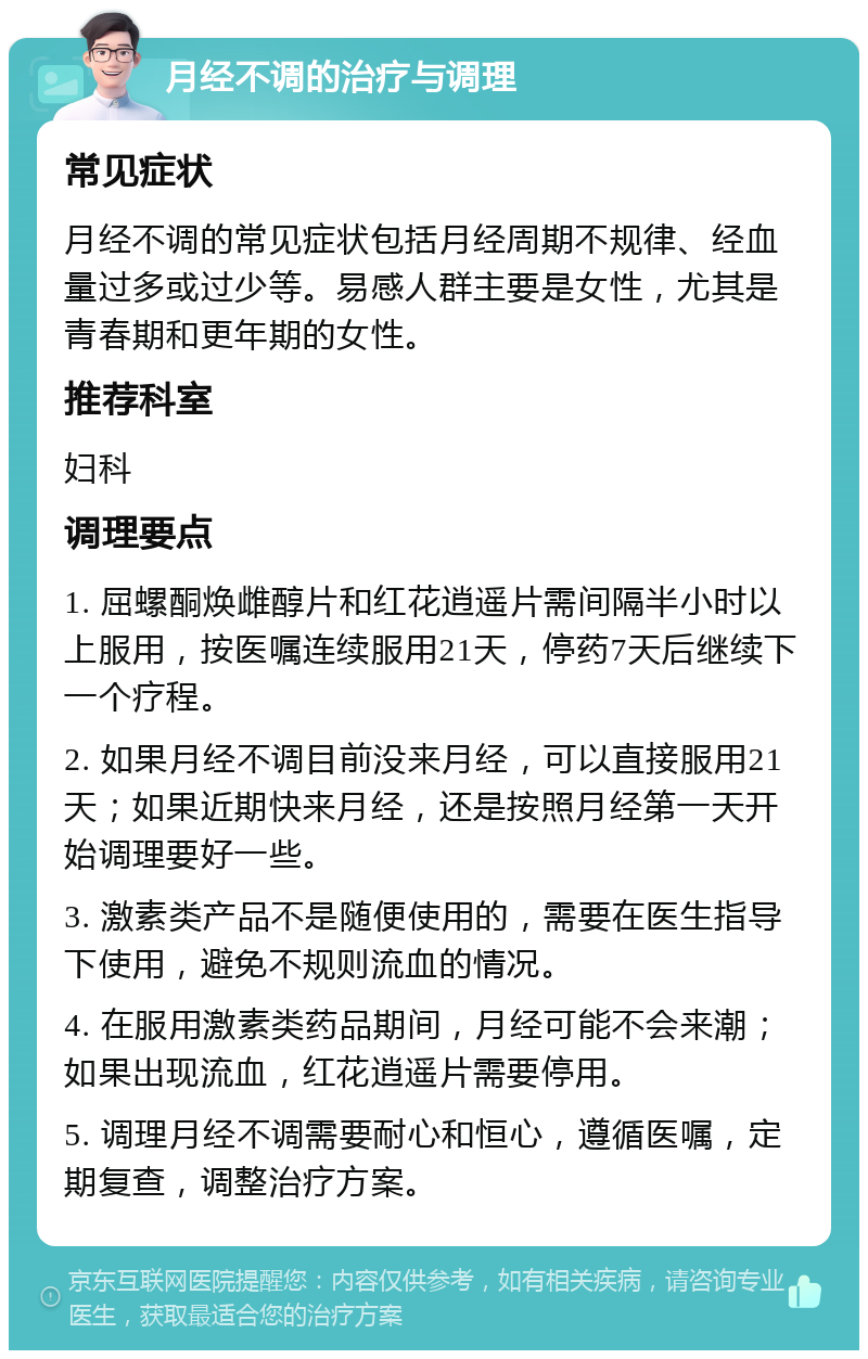 月经不调的治疗与调理 常见症状 月经不调的常见症状包括月经周期不规律、经血量过多或过少等。易感人群主要是女性，尤其是青春期和更年期的女性。 推荐科室 妇科 调理要点 1. 屈螺酮焕雌醇片和红花逍遥片需间隔半小时以上服用，按医嘱连续服用21天，停药7天后继续下一个疗程。 2. 如果月经不调目前没来月经，可以直接服用21天；如果近期快来月经，还是按照月经第一天开始调理要好一些。 3. 激素类产品不是随便使用的，需要在医生指导下使用，避免不规则流血的情况。 4. 在服用激素类药品期间，月经可能不会来潮；如果出现流血，红花逍遥片需要停用。 5. 调理月经不调需要耐心和恒心，遵循医嘱，定期复查，调整治疗方案。