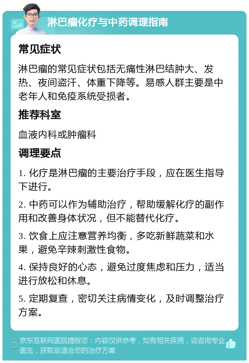 淋巴瘤化疗与中药调理指南 常见症状 淋巴瘤的常见症状包括无痛性淋巴结肿大、发热、夜间盗汗、体重下降等。易感人群主要是中老年人和免疫系统受损者。 推荐科室 血液内科或肿瘤科 调理要点 1. 化疗是淋巴瘤的主要治疗手段，应在医生指导下进行。 2. 中药可以作为辅助治疗，帮助缓解化疗的副作用和改善身体状况，但不能替代化疗。 3. 饮食上应注意营养均衡，多吃新鲜蔬菜和水果，避免辛辣刺激性食物。 4. 保持良好的心态，避免过度焦虑和压力，适当进行放松和休息。 5. 定期复查，密切关注病情变化，及时调整治疗方案。