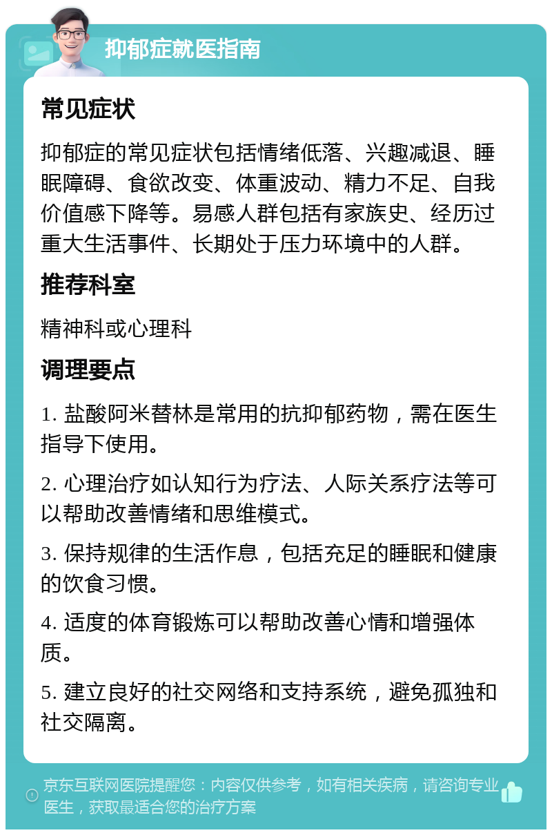 抑郁症就医指南 常见症状 抑郁症的常见症状包括情绪低落、兴趣减退、睡眠障碍、食欲改变、体重波动、精力不足、自我价值感下降等。易感人群包括有家族史、经历过重大生活事件、长期处于压力环境中的人群。 推荐科室 精神科或心理科 调理要点 1. 盐酸阿米替林是常用的抗抑郁药物，需在医生指导下使用。 2. 心理治疗如认知行为疗法、人际关系疗法等可以帮助改善情绪和思维模式。 3. 保持规律的生活作息，包括充足的睡眠和健康的饮食习惯。 4. 适度的体育锻炼可以帮助改善心情和增强体质。 5. 建立良好的社交网络和支持系统，避免孤独和社交隔离。