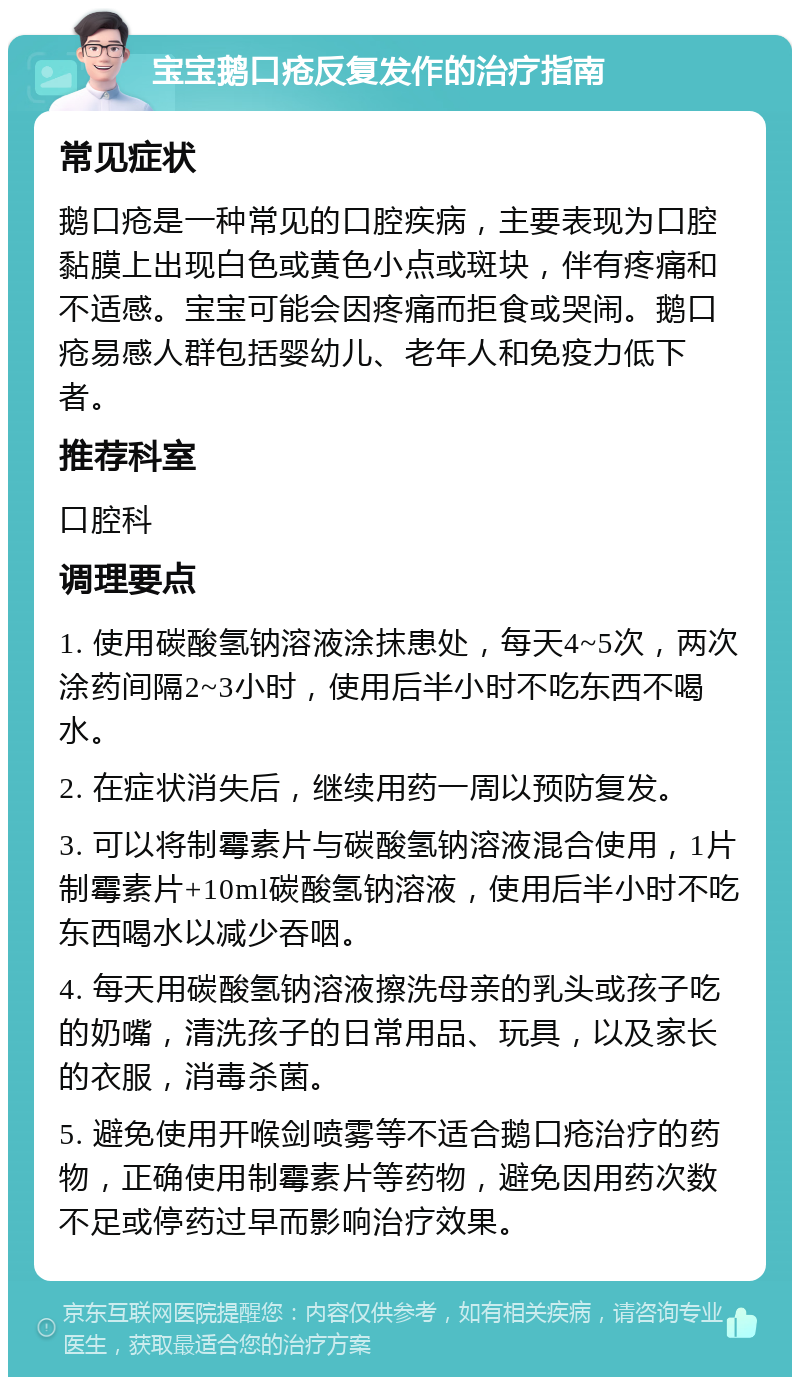 宝宝鹅口疮反复发作的治疗指南 常见症状 鹅口疮是一种常见的口腔疾病，主要表现为口腔黏膜上出现白色或黄色小点或斑块，伴有疼痛和不适感。宝宝可能会因疼痛而拒食或哭闹。鹅口疮易感人群包括婴幼儿、老年人和免疫力低下者。 推荐科室 口腔科 调理要点 1. 使用碳酸氢钠溶液涂抹患处，每天4~5次，两次涂药间隔2~3小时，使用后半小时不吃东西不喝水。 2. 在症状消失后，继续用药一周以预防复发。 3. 可以将制霉素片与碳酸氢钠溶液混合使用，1片制霉素片+10ml碳酸氢钠溶液，使用后半小时不吃东西喝水以减少吞咽。 4. 每天用碳酸氢钠溶液擦洗母亲的乳头或孩子吃的奶嘴，清洗孩子的日常用品、玩具，以及家长的衣服，消毒杀菌。 5. 避免使用开喉剑喷雾等不适合鹅口疮治疗的药物，正确使用制霉素片等药物，避免因用药次数不足或停药过早而影响治疗效果。