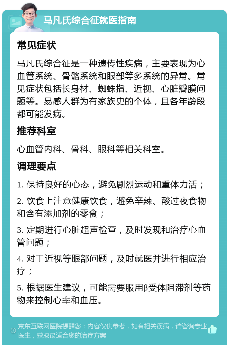 马凡氏综合征就医指南 常见症状 马凡氏综合征是一种遗传性疾病，主要表现为心血管系统、骨骼系统和眼部等多系统的异常。常见症状包括长身材、蜘蛛指、近视、心脏瓣膜问题等。易感人群为有家族史的个体，且各年龄段都可能发病。 推荐科室 心血管内科、骨科、眼科等相关科室。 调理要点 1. 保持良好的心态，避免剧烈运动和重体力活； 2. 饮食上注意健康饮食，避免辛辣、酸过夜食物和含有添加剂的零食； 3. 定期进行心脏超声检查，及时发现和治疗心血管问题； 4. 对于近视等眼部问题，及时就医并进行相应治疗； 5. 根据医生建议，可能需要服用β受体阻滞剂等药物来控制心率和血压。