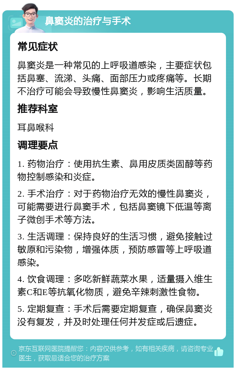 鼻窦炎的治疗与手术 常见症状 鼻窦炎是一种常见的上呼吸道感染，主要症状包括鼻塞、流涕、头痛、面部压力或疼痛等。长期不治疗可能会导致慢性鼻窦炎，影响生活质量。 推荐科室 耳鼻喉科 调理要点 1. 药物治疗：使用抗生素、鼻用皮质类固醇等药物控制感染和炎症。 2. 手术治疗：对于药物治疗无效的慢性鼻窦炎，可能需要进行鼻窦手术，包括鼻窦镜下低温等离子微创手术等方法。 3. 生活调理：保持良好的生活习惯，避免接触过敏原和污染物，增强体质，预防感冒等上呼吸道感染。 4. 饮食调理：多吃新鲜蔬菜水果，适量摄入维生素C和E等抗氧化物质，避免辛辣刺激性食物。 5. 定期复查：手术后需要定期复查，确保鼻窦炎没有复发，并及时处理任何并发症或后遗症。