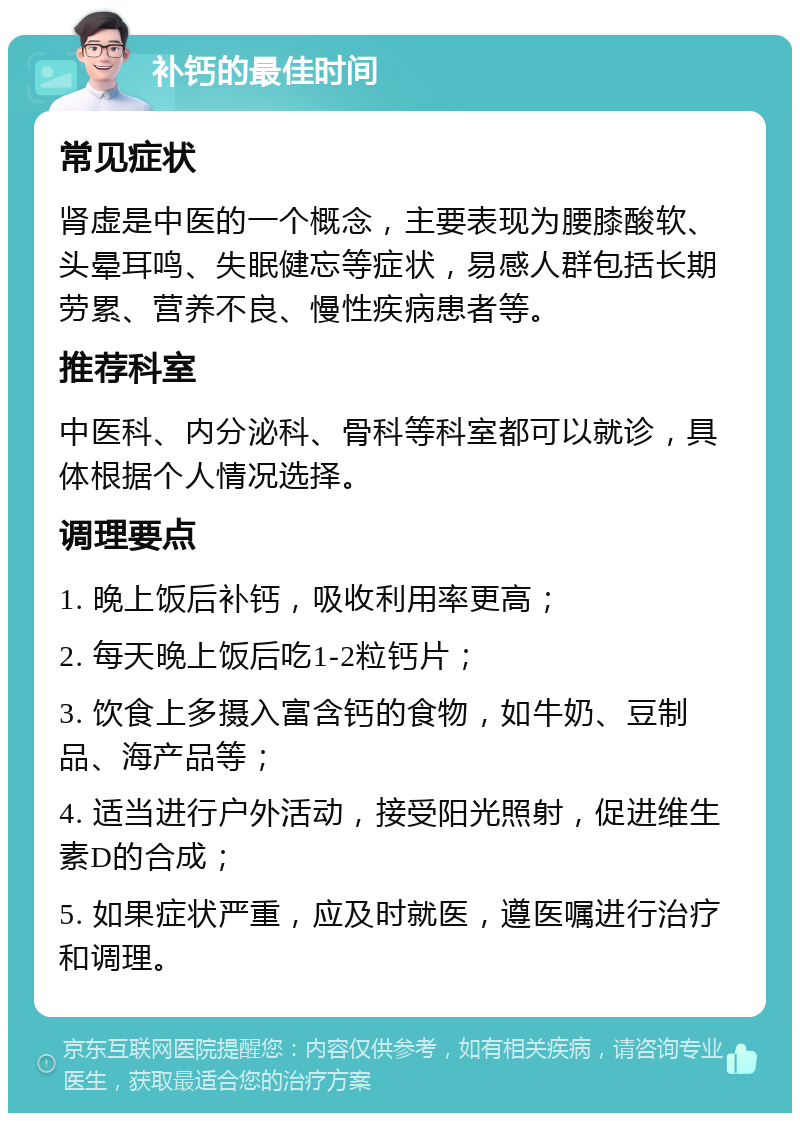 补钙的最佳时间 常见症状 肾虚是中医的一个概念，主要表现为腰膝酸软、头晕耳鸣、失眠健忘等症状，易感人群包括长期劳累、营养不良、慢性疾病患者等。 推荐科室 中医科、内分泌科、骨科等科室都可以就诊，具体根据个人情况选择。 调理要点 1. 晚上饭后补钙，吸收利用率更高； 2. 每天晚上饭后吃1-2粒钙片； 3. 饮食上多摄入富含钙的食物，如牛奶、豆制品、海产品等； 4. 适当进行户外活动，接受阳光照射，促进维生素D的合成； 5. 如果症状严重，应及时就医，遵医嘱进行治疗和调理。