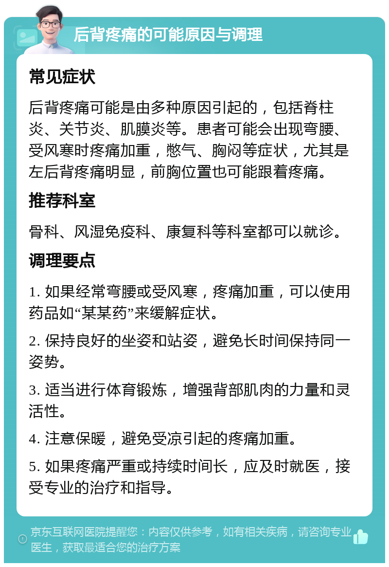 后背疼痛的可能原因与调理 常见症状 后背疼痛可能是由多种原因引起的，包括脊柱炎、关节炎、肌膜炎等。患者可能会出现弯腰、受风寒时疼痛加重，憋气、胸闷等症状，尤其是左后背疼痛明显，前胸位置也可能跟着疼痛。 推荐科室 骨科、风湿免疫科、康复科等科室都可以就诊。 调理要点 1. 如果经常弯腰或受风寒，疼痛加重，可以使用药品如“某某药”来缓解症状。 2. 保持良好的坐姿和站姿，避免长时间保持同一姿势。 3. 适当进行体育锻炼，增强背部肌肉的力量和灵活性。 4. 注意保暖，避免受凉引起的疼痛加重。 5. 如果疼痛严重或持续时间长，应及时就医，接受专业的治疗和指导。