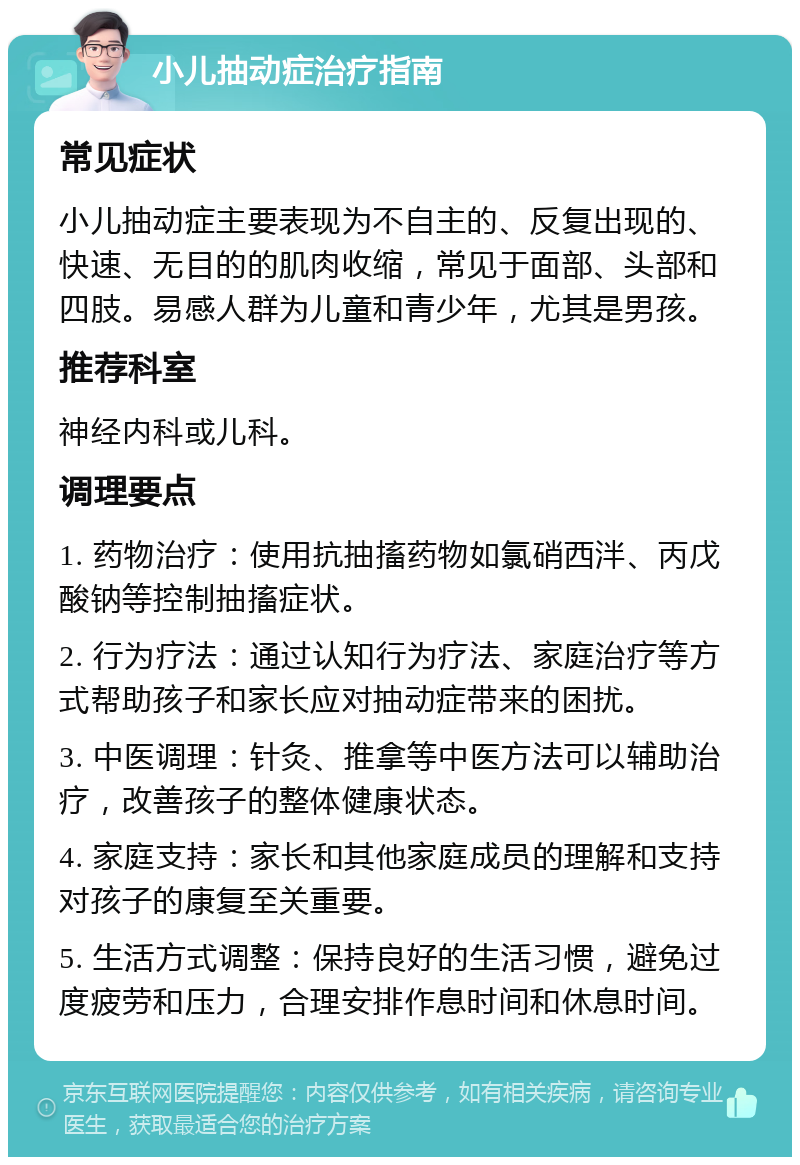 小儿抽动症治疗指南 常见症状 小儿抽动症主要表现为不自主的、反复出现的、快速、无目的的肌肉收缩，常见于面部、头部和四肢。易感人群为儿童和青少年，尤其是男孩。 推荐科室 神经内科或儿科。 调理要点 1. 药物治疗：使用抗抽搐药物如氯硝西泮、丙戊酸钠等控制抽搐症状。 2. 行为疗法：通过认知行为疗法、家庭治疗等方式帮助孩子和家长应对抽动症带来的困扰。 3. 中医调理：针灸、推拿等中医方法可以辅助治疗，改善孩子的整体健康状态。 4. 家庭支持：家长和其他家庭成员的理解和支持对孩子的康复至关重要。 5. 生活方式调整：保持良好的生活习惯，避免过度疲劳和压力，合理安排作息时间和休息时间。