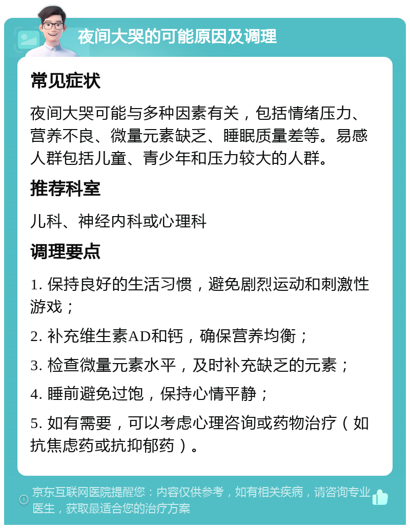 夜间大哭的可能原因及调理 常见症状 夜间大哭可能与多种因素有关，包括情绪压力、营养不良、微量元素缺乏、睡眠质量差等。易感人群包括儿童、青少年和压力较大的人群。 推荐科室 儿科、神经内科或心理科 调理要点 1. 保持良好的生活习惯，避免剧烈运动和刺激性游戏； 2. 补充维生素AD和钙，确保营养均衡； 3. 检查微量元素水平，及时补充缺乏的元素； 4. 睡前避免过饱，保持心情平静； 5. 如有需要，可以考虑心理咨询或药物治疗（如抗焦虑药或抗抑郁药）。