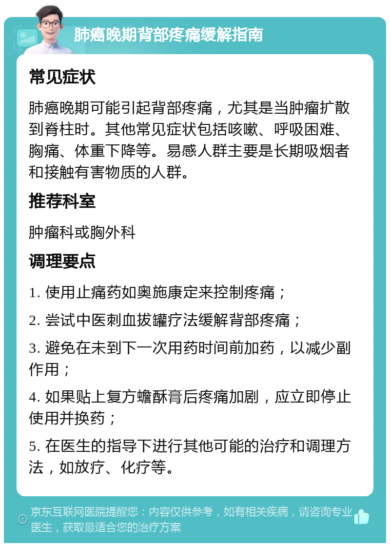 肺癌晚期背部疼痛缓解指南 常见症状 肺癌晚期可能引起背部疼痛，尤其是当肿瘤扩散到脊柱时。其他常见症状包括咳嗽、呼吸困难、胸痛、体重下降等。易感人群主要是长期吸烟者和接触有害物质的人群。 推荐科室 肿瘤科或胸外科 调理要点 1. 使用止痛药如奥施康定来控制疼痛； 2. 尝试中医刺血拔罐疗法缓解背部疼痛； 3. 避免在未到下一次用药时间前加药，以减少副作用； 4. 如果贴上复方蟾酥膏后疼痛加剧，应立即停止使用并换药； 5. 在医生的指导下进行其他可能的治疗和调理方法，如放疗、化疗等。