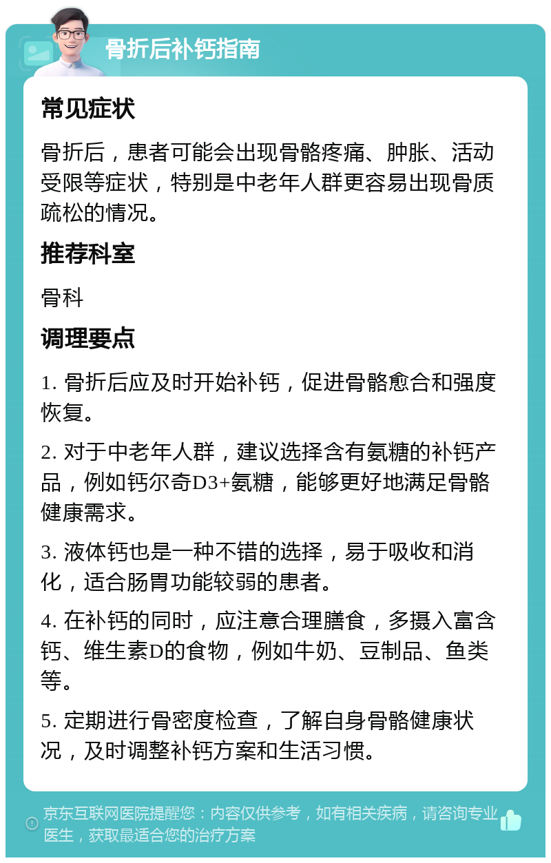 骨折后补钙指南 常见症状 骨折后，患者可能会出现骨骼疼痛、肿胀、活动受限等症状，特别是中老年人群更容易出现骨质疏松的情况。 推荐科室 骨科 调理要点 1. 骨折后应及时开始补钙，促进骨骼愈合和强度恢复。 2. 对于中老年人群，建议选择含有氨糖的补钙产品，例如钙尔奇D3+氨糖，能够更好地满足骨骼健康需求。 3. 液体钙也是一种不错的选择，易于吸收和消化，适合肠胃功能较弱的患者。 4. 在补钙的同时，应注意合理膳食，多摄入富含钙、维生素D的食物，例如牛奶、豆制品、鱼类等。 5. 定期进行骨密度检查，了解自身骨骼健康状况，及时调整补钙方案和生活习惯。