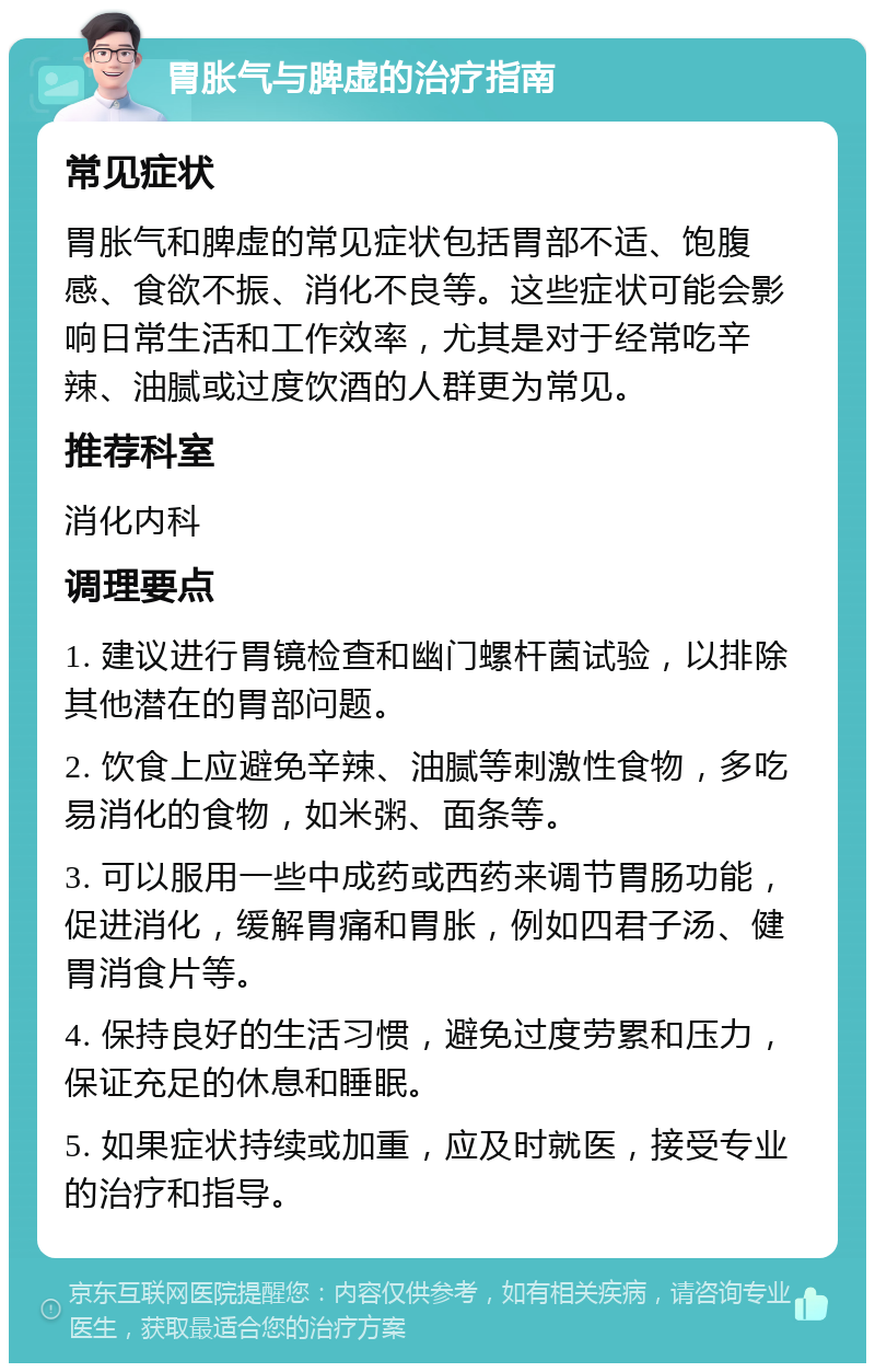 胃胀气与脾虚的治疗指南 常见症状 胃胀气和脾虚的常见症状包括胃部不适、饱腹感、食欲不振、消化不良等。这些症状可能会影响日常生活和工作效率，尤其是对于经常吃辛辣、油腻或过度饮酒的人群更为常见。 推荐科室 消化内科 调理要点 1. 建议进行胃镜检查和幽门螺杆菌试验，以排除其他潜在的胃部问题。 2. 饮食上应避免辛辣、油腻等刺激性食物，多吃易消化的食物，如米粥、面条等。 3. 可以服用一些中成药或西药来调节胃肠功能，促进消化，缓解胃痛和胃胀，例如四君子汤、健胃消食片等。 4. 保持良好的生活习惯，避免过度劳累和压力，保证充足的休息和睡眠。 5. 如果症状持续或加重，应及时就医，接受专业的治疗和指导。