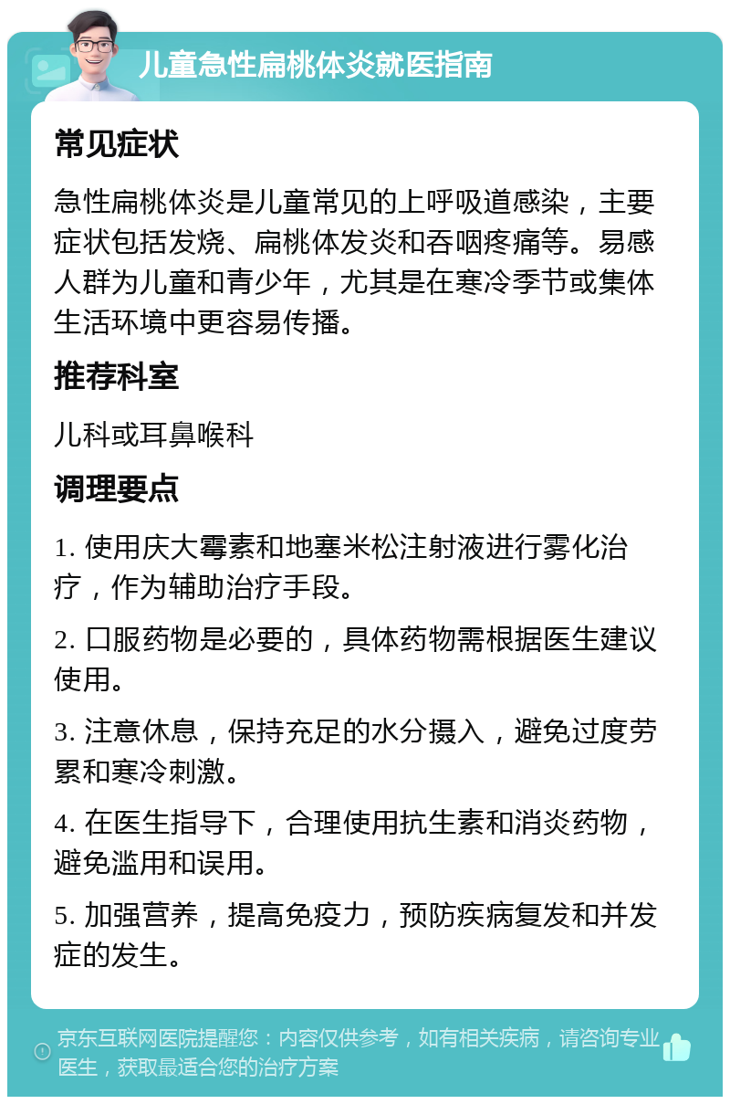 儿童急性扁桃体炎就医指南 常见症状 急性扁桃体炎是儿童常见的上呼吸道感染，主要症状包括发烧、扁桃体发炎和吞咽疼痛等。易感人群为儿童和青少年，尤其是在寒冷季节或集体生活环境中更容易传播。 推荐科室 儿科或耳鼻喉科 调理要点 1. 使用庆大霉素和地塞米松注射液进行雾化治疗，作为辅助治疗手段。 2. 口服药物是必要的，具体药物需根据医生建议使用。 3. 注意休息，保持充足的水分摄入，避免过度劳累和寒冷刺激。 4. 在医生指导下，合理使用抗生素和消炎药物，避免滥用和误用。 5. 加强营养，提高免疫力，预防疾病复发和并发症的发生。