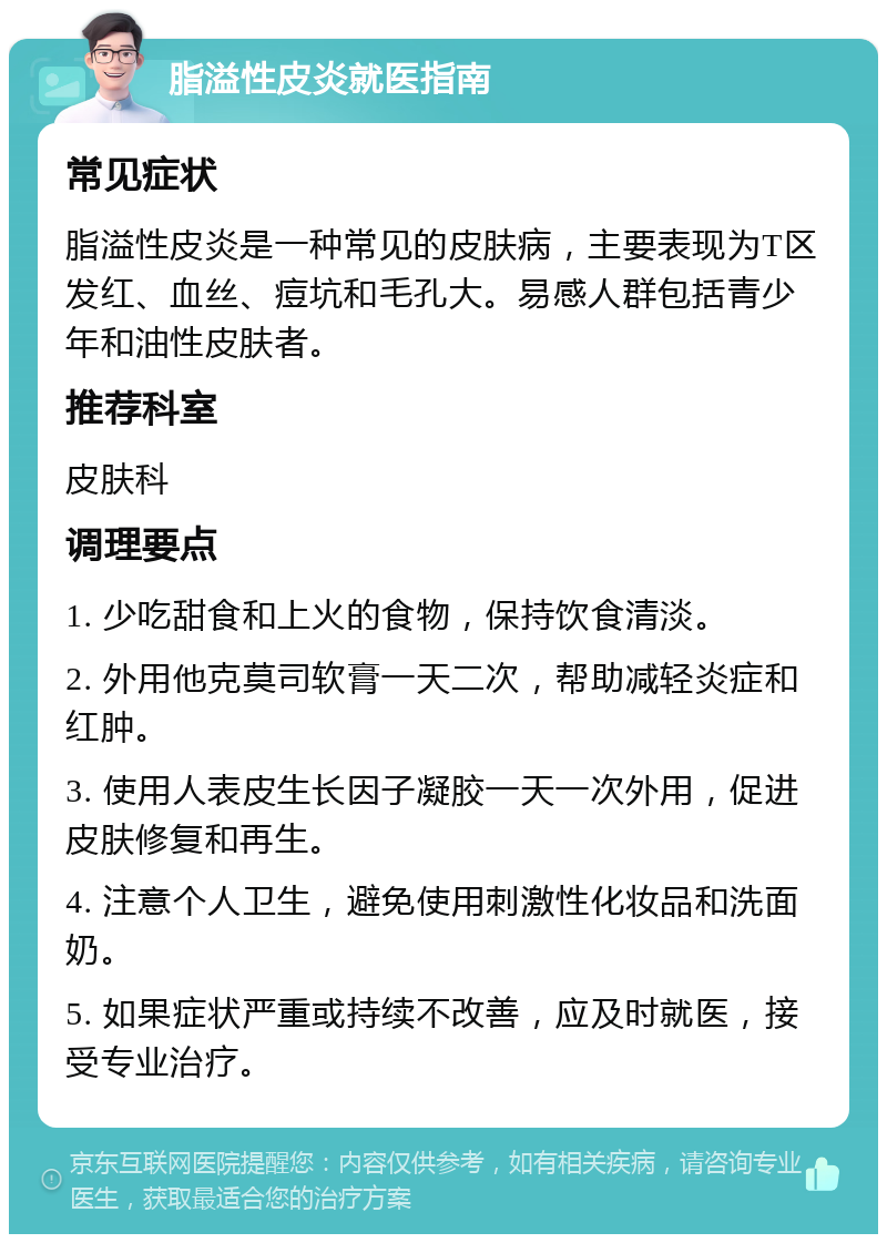 脂溢性皮炎就医指南 常见症状 脂溢性皮炎是一种常见的皮肤病，主要表现为T区发红、血丝、痘坑和毛孔大。易感人群包括青少年和油性皮肤者。 推荐科室 皮肤科 调理要点 1. 少吃甜食和上火的食物，保持饮食清淡。 2. 外用他克莫司软膏一天二次，帮助减轻炎症和红肿。 3. 使用人表皮生长因子凝胶一天一次外用，促进皮肤修复和再生。 4. 注意个人卫生，避免使用刺激性化妆品和洗面奶。 5. 如果症状严重或持续不改善，应及时就医，接受专业治疗。