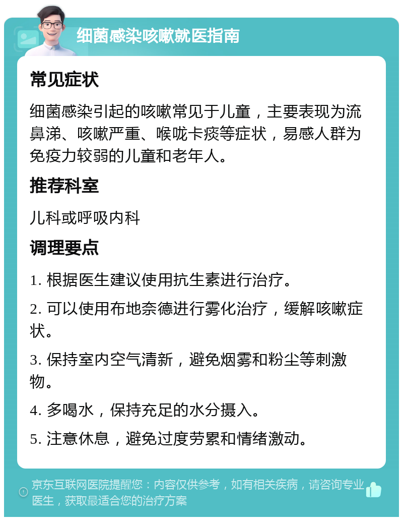 细菌感染咳嗽就医指南 常见症状 细菌感染引起的咳嗽常见于儿童，主要表现为流鼻涕、咳嗽严重、喉咙卡痰等症状，易感人群为免疫力较弱的儿童和老年人。 推荐科室 儿科或呼吸内科 调理要点 1. 根据医生建议使用抗生素进行治疗。 2. 可以使用布地奈德进行雾化治疗，缓解咳嗽症状。 3. 保持室内空气清新，避免烟雾和粉尘等刺激物。 4. 多喝水，保持充足的水分摄入。 5. 注意休息，避免过度劳累和情绪激动。