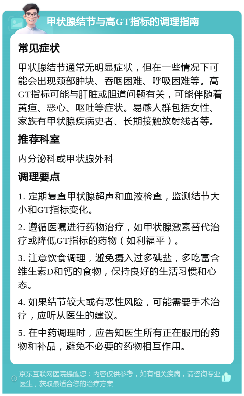 甲状腺结节与高GT指标的调理指南 常见症状 甲状腺结节通常无明显症状，但在一些情况下可能会出现颈部肿块、吞咽困难、呼吸困难等。高GT指标可能与肝脏或胆道问题有关，可能伴随着黄疸、恶心、呕吐等症状。易感人群包括女性、家族有甲状腺疾病史者、长期接触放射线者等。 推荐科室 内分泌科或甲状腺外科 调理要点 1. 定期复查甲状腺超声和血液检查，监测结节大小和GT指标变化。 2. 遵循医嘱进行药物治疗，如甲状腺激素替代治疗或降低GT指标的药物（如利福平）。 3. 注意饮食调理，避免摄入过多碘盐，多吃富含维生素D和钙的食物，保持良好的生活习惯和心态。 4. 如果结节较大或有恶性风险，可能需要手术治疗，应听从医生的建议。 5. 在中药调理时，应告知医生所有正在服用的药物和补品，避免不必要的药物相互作用。