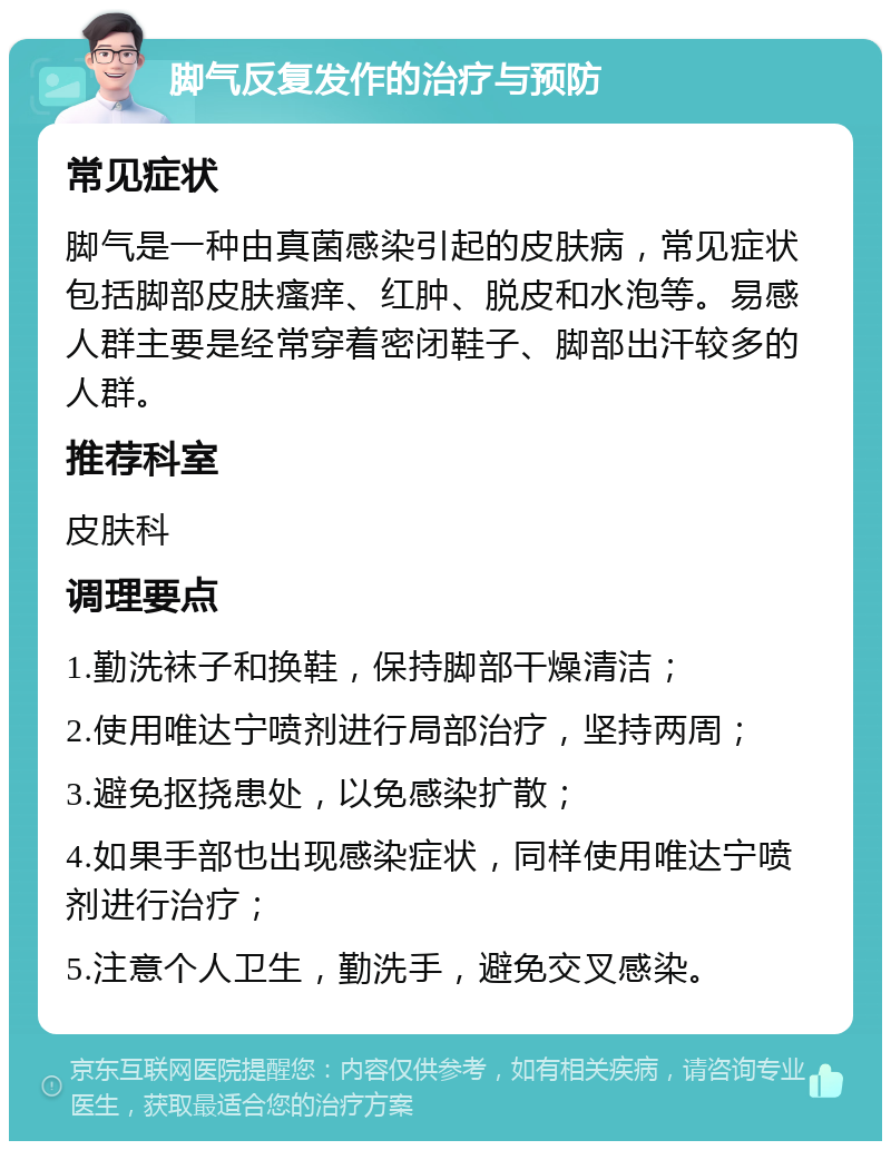 脚气反复发作的治疗与预防 常见症状 脚气是一种由真菌感染引起的皮肤病，常见症状包括脚部皮肤瘙痒、红肿、脱皮和水泡等。易感人群主要是经常穿着密闭鞋子、脚部出汗较多的人群。 推荐科室 皮肤科 调理要点 1.勤洗袜子和换鞋，保持脚部干燥清洁； 2.使用唯达宁喷剂进行局部治疗，坚持两周； 3.避免抠挠患处，以免感染扩散； 4.如果手部也出现感染症状，同样使用唯达宁喷剂进行治疗； 5.注意个人卫生，勤洗手，避免交叉感染。